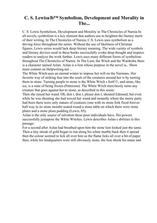 C. S. LewisвЂ™ Symbolism, Development and Morality in
The...
C. S. Lewis Symbolism, Development and Morality in The Chronicles of Narnia In
all novels, symbolism is a key element that authors use to heighten the literary merit
of their writing. In The Chronicles of Narnia, C.S. Lewis uses symbolism as a
driving force throughout the series. Without the use of likeliness of Christian
figures, Lewis series would lack deep literary meaning. The wide variety of symbols
and literary devices used in these books successfully evoke deep thought and inspires
readers to analyze the work further. Lewis uses many different forms of symbolism
throughout The Chronicles of Narnia. In The Lion, the Witch and the Wardrobe, there
is a character named Aslan. Aslan is a lion whose purpose in the novel is... Show
more content on Helpwriting.net ...
The White Witch uses an eternal winter to impose her will on the Narnians. Her
favorite way of striking fear into the souls of the creatures around her is by turning
them to stone. Turning people to stone is the White Witch s fortГ©, and stone, like
ice, is a state of being frozen (Patterson). The White Witch mercilessly turns any
creature that goes against her to stone, as described in this scene:
Then she raised her wand. Oh, don t, don t, please don t, shouted Edmund, but even
while he was shouting she had waved her wand and instantly where the merry party
had been there were only statues of creatures (one with its stone fork fixed forever
half way to its stone mouth) seated round a stone table on which there were stone
plates and a stone plum pudding (Lewis, 65).
Aslan is the only source of salvation these poor individuals have. His powers
successfully juxtapose the White Witches. Lewis describes Aslan s abilities in this
passage:
For a second after Aslan had breathed upon him the stone lion looked just the same.
Then a tiny streak of gold began to run along his white marble back then it spread
then the colour seemed to lick all over him as the flame licks all over a bit of paper
then, while his hindquarters were still obviously stone, the lion shook his mane and
 