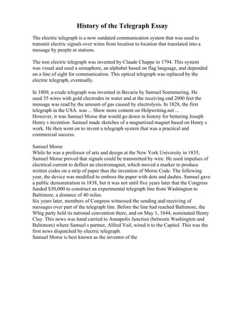 History of the Telegraph Essay
The electric telegraph is a now outdated communication system that was used to
transmit electric signals over wires from location to location that translated into a
message by people at stations.
The non electric telegraph was invented by Claude Chappe in 1794. This system
was visual and used a semaphore, an alphabet based on flag language, and depended
on a line of sight for communication. This optical telegraph was replaced by the
electric telegraph, eventually.
In 1809, a crude telegraph was invented in Bavaria by Samuel Soemmering. He
used 35 wires with gold electrodes in water and at the receiving end 2000 feet the
message was read by the amount of gas caused by electrolysis. In 1828, the first
telegraph in the USA. was ... Show more content on Helpwriting.net ...
However, it was Samuel Morse that would go down in history for bettering Joseph
Henry s invention. Samuel made sketches of a magnetized magnet based on Henry s
work. He then went on to invent a telegraph system that was a practical and
commercial success.
Samuel Morse
While he was a professor of arts and design at the New York University in 1835,
Samuel Morse proved that signals could be transmitted by wire. He used impulses of
electrical current to deflect an electromagnet, which moved a marker to produce
written codes on a strip of paper thus the invention of Morse Code. The following
year, the device was modified to emboss the paper with dots and dashes. Samuel gave
a public demonstration in 1838, but it was not until five years later that the Congress
funded $30,000 to construct an experimental telegraph line from Washington to
Baltimore, a distance of 40 miles.
Six years later, members of Congress witnessed the sending and receiving of
messages over part of the telegraph line. Before the line had reached Baltimore, the
Whig party held its national convention there, and on May 1, 1844, nominated Henry
Clay. This news was hand carried to Annapolis Junction (between Washington and
Baltimore) where Samuel s partner, Alfred Vail, wired it to the Capitol. This was the
first news dispatched by electric telegraph.
Samuel Morse is best known as the inventor of the
 