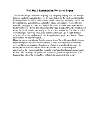 Red Dead Redemption Research Paper
The beautiful image captivated the young boy, the gently sloping hills that were just
the right shade of green, the stable for the many horses on the ranch, and the modest
looking cabin in the middle of the almost fanciful landscape. Suddenly a bandit shot
through the field guns ablazing, and the boy s hand shot out as he reached for the
controller, equipped his lasso, and brought the rustler to justice, once again saving
his farm: Beecher s Hope. This of course is the video gameRed Dead Redemption, but
minus the bandit it could have easily been a priceless work of art. No, it is a priceless
work of art just like every other game from Pong to Black Ops 2, and before you
write this off as just another angry rant from yet another gamer you should... Show
more content on Helpwriting.net ...
However, can anyone dispute that the construction of the golden gate bridge is not a
breathtaking work of art? No doubt, the use of exact measurements and formulas
were used in its construction. Does the use of such structured tools take away its
beauty? Great works of art have always followed a set of rules during their
construction, they have modeled an example, or reflected the happenings and trends
of their time. Paintings, sculptures, and even video games are equally forms of art
because they reflect the personalities of both individual artists and society
 