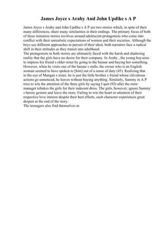 James Joyce s Araby And John Updike s A P
James Joyce s Araby and John Updike s A P are two stories which, in spite of their
many differences, share many similarities in their endings. The primary focus of both
of these initiation stories revolves around adolescent protagonists who come into
conflict with their unrealistic expectations of women and their societies. Although the
boys use different approaches in pursuit of their ideal, both narrators face a radical
shift in their attitudes as they transit into adulthood.
The protagonists in both stories are ultimately faced with the harsh and shattering
reality that the girls have no desire for their company. In Araby , the young boyaims
to impress his friend s older sister by going to the bazaar and buying her something.
However, when he visits one of the bazaar s stalls, the owner who is an English
woman seemed to have spoken to [him] out of a sense of duty (45). Realizing that
in the eye of Mangan s sister, he is just the little brother s friend whose chivalrous
actions go unnoticed, he leaves without buying anything. Similarly, Sammy in A P
tries to win the attention of the three girls by saying I quit (92) after the store
manager rebukes the girls for their indecent dress. The girls, however, ignore Sammy
s heroic gesture and leave the store. Failing to win the heart or attention of their
respective love interest despite their best efforts, each character experiences great
despair at the end of the story.
The teenagers also find themselves in
 