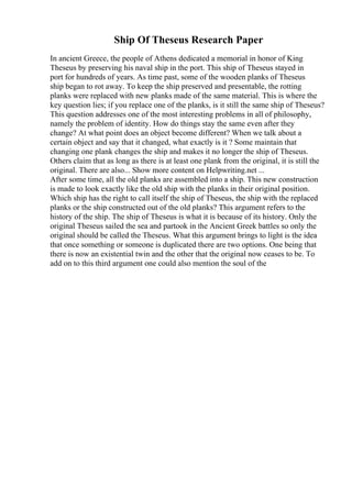 Ship Of Theseus Research Paper
In ancient Greece, the people of Athens dedicated a memorial in honor of King
Theseus by preserving his naval ship in the port. This ship of Theseus stayed in
port for hundreds of years. As time past, some of the wooden planks of Theseus
ship began to rot away. To keep the ship preserved and presentable, the rotting
planks were replaced with new planks made of the same material. This is where the
key question lies; if you replace one of the planks, is it still the same ship of Theseus?
This question addresses one of the most interesting problems in all of philosophy,
namely the problem of identity. How do things stay the same even after they
change? At what point does an object become different? When we talk about a
certain object and say that it changed, what exactly is it ? Some maintain that
changing one plank changes the ship and makes it no longer the ship of Theseus.
Others claim that as long as there is at least one plank from the original, it is still the
original. There are also... Show more content on Helpwriting.net ...
After some time, all the old planks are assembled into a ship. This new construction
is made to look exactly like the old ship with the planks in their original position.
Which ship has the right to call itself the ship of Theseus, the ship with the replaced
planks or the ship constructed out of the old planks? This argument refers to the
history of the ship. The ship of Theseus is what it is because of its history. Only the
original Theseus sailed the sea and partook in the Ancient Greek battles so only the
original should be called the Theseus. What this argument brings to light is the idea
that once something or someone is duplicated there are two options. One being that
there is now an existential twin and the other that the original now ceases to be. To
add on to this third argument one could also mention the soul of the
 