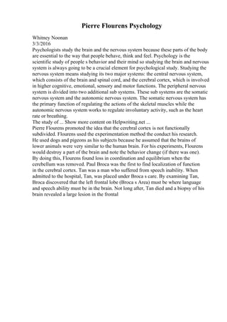 Pierre Flourens Psychology
Whitney Noonan
3/3/2016
Psychologists study the brain and the nervous system because these parts of the body
are essential to the way that people behave, think and feel. Psychology is the
scientific study of people s behavior and their mind so studying the brain and nervous
system is always going to be a crucial element for psychological study. Studying the
nervous system means studying its two major systems: the central nervous system,
which consists of the brain and spinal cord, and the cerebral cortex, which is involved
in higher cognitive, emotional, sensory and motor functions. The peripheral nervous
system is divided into two additional sub systems. These sub systems are the somatic
nervous system and the autonomic nervous system. The somatic nervous system has
the primary function of regulating the actions of the skeletal muscles while the
autonomic nervous system works to regulate involuntary activity, such as the heart
rate or breathing.
The study of ... Show more content on Helpwriting.net ...
Pierre Flourens promoted the idea that the cerebral cortex is not functionally
subdivided. Flourens used the experimentation method the conduct his research.
He used dogs and pigeons as his subjects because he assumed that the brains of
lower animals were very similar to the human brain. For his experiments, Flourens
would destroy a part of the brain and note the behavior change (if there was one).
By doing this, Flourens found loss in coordination and equilibrium when the
cerebellum was removed. Paul Broca was the first to find localization of function
in the cerebral cortex. Tan was a man who suffered from speech inability. When
admitted to the hospital, Tan, was placed under Broca s care. By examining Tan,
Broca discovered that the left frontal lobe (Broca s Area) must be where language
and speech ability must be in the brain. Not long after, Tan died and a biopsy of his
brain revealed a large lesion in the frontal
 