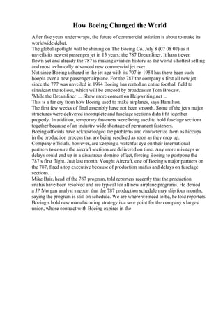How Boeing Changed the World
After five years under wraps, the future of commercial aviation is about to make its
worldwide debut.
The global spotlight will be shining on The Boeing Co. July 8 (07 08 07) as it
unveils its newest passenger jet in 13 years: the 787 Dreamliner. It hasn t even
flown yet and already the 787 is making aviation history as the world s hottest selling
and most technically advanced new commercial jet ever.
Not since Boeing ushered in the jet age with its 707 in 1954 has there been such
hoopla over a new passenger airplane. For the 787 the company s first all new jet
since the 777 was unveiled in 1994 Boeing has rented an entire football field to
simulcast the rollout, which will be emceed by broadcaster Tom Brokaw.
While the Dreamliner ... Show more content on Helpwriting.net ...
This is a far cry from how Boeing used to make airplanes, says Hamilton.
The first few weeks of final assembly have not been smooth. Some of the jet s major
structures were delivered incomplete and fuselage sections didn t fit together
properly. In addition, temporary fasteners were being used to hold fuselage sections
together because of an industry wide shortage of permanent fasteners.
Boeing officials have acknowledged the problems and characterize them as hiccups
in the production process that are being resolved as soon as they crop up.
Company officials, however, are keeping a watchful eye on their international
partners to ensure the aircraft sections are delivered on time. Any more missteps or
delays could end up in a disastrous domino effect, forcing Boeing to postpone the
787 s first flight. Just last month, Vought Aircraft, one of Boeing s major partners on
the 787, fired a top executive because of production snafus and delays on fuselage
sections.
Mike Bair, head of the 787 program, told reporters recently that the production
snafus have been resolved and are typical for all new airplane programs. He denied
a JP Morgan analyst s report that the 787 production schedule may slip four months,
saying the program is still on schedule. We are where we need to be, he told reporters.
Boeing s bold new manufacturing strategy is a sore point for the company s largest
union, whose contract with Boeing expires in the
 