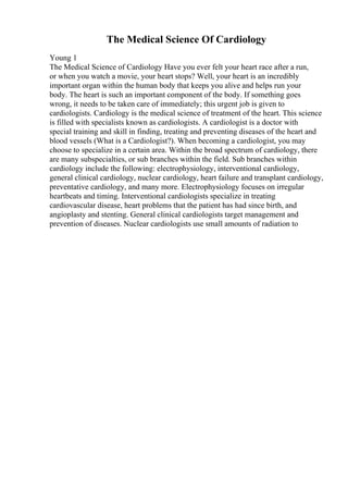 The Medical Science Of Cardiology
Young 1
The Medical Science of Cardiology Have you ever felt your heart race after a run,
or when you watch a movie, your heart stops? Well, your heart is an incredibly
important organ within the human body that keeps you alive and helps run your
body. The heart is such an important component of the body. If something goes
wrong, it needs to be taken care of immediately; this urgent job is given to
cardiologists. Cardiology is the medical science of treatment of the heart. This science
is filled with specialists known as cardiologists. A cardiologist is a doctor with
special training and skill in finding, treating and preventing diseases of the heart and
blood vessels (What is a Cardiologist?). When becoming a cardiologist, you may
choose to specialize in a certain area. Within the broad spectrum of cardiology, there
are many subspecialties, or sub branches within the field. Sub branches within
cardiology include the following: electrophysiology, interventional cardiology,
general clinical cardiology, nuclear cardiology, heart failure and transplant cardiology,
preventative cardiology, and many more. Electrophysiology focuses on irregular
heartbeats and timing. Interventional cardiologists specialize in treating
cardiovascular disease, heart problems that the patient has had since birth, and
angioplasty and stenting. General clinical cardiologists target management and
prevention of diseases. Nuclear cardiologists use small amounts of radiation to
 