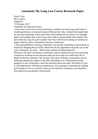 Automatic My Long Lost Career Research Paper
Aaric Cryer
Mrs.Lozares
English II
15 February 2017
Automatic my long lost Career
1.Ever since I was a boy I loved working on vehicles we seem to get each other. I
would spend hours on end just trying to find out how they worked what made them
so cool and interesting. Some years later I am looking into my future, so I thought
back to the simpler days when I was a boy with no responsibility and vehicles. My
dad called me crazy he said I couldn t do it but I still loved working on vehicles no
matter what he said so I decided to become a Automatic.
2.The responsibilities of being a Automatic can big like rebuilding a transmission or
small like changing the oil in the vehicle but all are important to keep the car on the
road. Automatic can work ... Show more content on Helpwriting.net ...
The first is the drive to become a automotive service technician you can t just jump
in and have working on cars because what you do to that car could mean life or
death for that the customer. The second is the stress of being a automotive service
technician hoping the engine works after rebuilding it or a transmission works
properly or new wiring don t catch fire and burn down the shop. The third is if you
re self employed or working on commission, you re going to constantly be working
just to hang on. If you re good at what you do and have customers, you should be
fine unless you are getting a fixed hourly
 