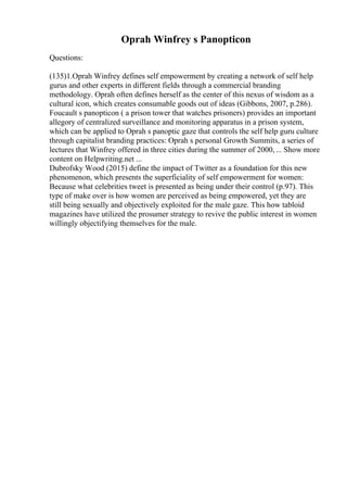 Oprah Winfrey s Panopticon
Questions:
(135)1.Oprah Winfrey defines self empowerment by creating a network of self help
gurus and other experts in different fields through a commercial branding
methodology. Oprah often defines herself as the center of this nexus of wisdom as a
cultural icon, which creates consumable goods out of ideas (Gibbons, 2007, p.286).
Foucault s panopticon ( a prison tower that watches prisoners) provides an important
allegory of centralized surveillance and monitoring apparatus in a prison system,
which can be applied to Oprah s panoptic gaze that controls the self help guru culture
through capitalist branding practices: Oprah s personal Growth Summits, a series of
lectures that Winfrey offered in three cities during the summer of 2000,... Show more
content on Helpwriting.net ...
Dubrofsky Wood (2015) define the impact of Twitter as a foundation for this new
phenomenon, which presents the superficiality of self empowerment for women:
Because what celebrities tweet is presented as being under their control (p.97). This
type of make over is how women are perceived as being empowered, yet they are
still being sexually and objectively exploited for the male gaze. This how tabloid
magazines have utilized the prosumer strategy to revive the public interest in women
willingly objectifying themselves for the male.
 