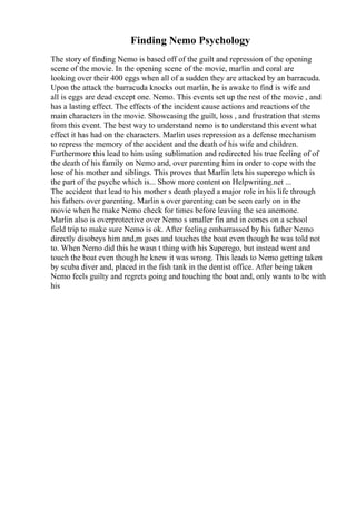 Finding Nemo Psychology
The story of finding Nemo is based off of the guilt and repression of the opening
scene of the movie. In the opening scene of the movie, marlin and coral are
looking over their 400 eggs when all of a sudden they are attacked by an barracuda.
Upon the attack the barracuda knocks out marlin, he is awake to find is wife and
all is eggs are dead except one. Nemo. This events set up the rest of the movie , and
has a lasting effect. The effects of the incident cause actions and reactions of the
main characters in the movie. Showcasing the guilt, loss , and frustration that stems
from this event. The best way to understand nemo is to understand this event what
effect it has had on the characters. Marlin uses repression as a defense mechanism
to repress the memory of the accident and the death of his wife and children.
Furthermore this lead to him using sublimation and redirected his true feeling of of
the death of his family on Nemo and, over parenting him in order to cope with the
lose of his mother and siblings. This proves that Marlin lets his superego which is
the part of the psyche which is... Show more content on Helpwriting.net ...
The accident that lead to his mother s death played a major role in his life through
his fathers over parenting. Marlin s over parenting can be seen early on in the
movie when he make Nemo check for times before leaving the sea anemone.
Marlin also is overprotective over Nemo s smaller fin and in comes on a school
field trip to make sure Nemo is ok. After feeling embarrassed by his father Nemo
directly disobeys him and,m goes and touches the boat even though he was told not
to. When Nemo did this he wasn t thing with his Superego, but instead went and
touch the boat even though he knew it was wrong. This leads to Nemo getting taken
by scuba diver and, placed in the fish tank in the dentist office. After being taken
Nemo feels guilty and regrets going and touching the boat and, only wants to be with
his
 