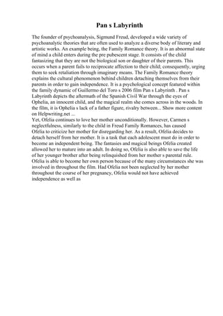 Pan s Labyrinth
The founder of psychoanalysis, Sigmund Freud, developed a wide variety of
psychoanalytic theories that are often used to analyze a diverse body of literary and
artistic works. An example being, the Family Romance theory. It is an abnormal state
of mind a child enters during the pre pubescent stage. It consists of the child
fantasizing that they are not the biological son or daughter of their parents. This
occurs when a parent fails to reciprocate affection to their child; consequently, urging
them to seek retaliation through imaginary means. The Family Romance theory
explains the cultural phenomenon behind children detaching themselves from their
parents in order to gain independence. It is a psychological concept featured within
the family dynamic of Guillermo del Toro s 2006 film Pan s Labyrinth . Pan s
Labyrinth depicts the aftermath of the Spanish Civil War through the eyes of
Ophelia, an innocent child, and the magical realm she comes across in the woods. In
the film, it is Ophelia s lack of a father figure, rivalry between... Show more content
on Helpwriting.net ...
Yet, Ofelia continues to love her mother unconditionally. However, Carmen s
neglectfulness, similarly to the child in Freud Family Romances, has caused
Ofelia to criticize her mother for disregarding her. As a result, Ofelia decides to
detach herself from her mother. It is a task that each adolescent must do in order to
become an independent being. The fantasies and magical beings Ofelia created
allowed her to mature into an adult. In doing so, Ofelia is also able to save the life
of her younger brother after being relinquished from her mother s parental rule.
Ofelia is able to become her own person because of the many circumstances she was
involved in throughout the film. Had Ofelia not been neglected by her mother
throughout the course of her pregnancy, Ofelia would not have achieved
independence as well as
 