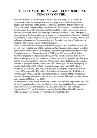 THE LEGAL, ETHICAL, AND TECHNOLOGICAL
CONCERNS OF THE...
New advancement in technology has made it easy for many CEOs to have the
opportunity to loot their companies, and to engage in accounting irregularities.
Technology has made improvements to the way a company does business with
others, and also it has opened up ethical concerns for the way a company conducts
their business. Recently, accounting professionals have been placed under immense
pressure by changes in the size and scope of financial markets (Love, 2007 para. 1).
Companies use the financial reporting system to communicate the financial effects of
the company to outsiders (Love, 2007). This paper will discuss the legal, ethical, and
technological concerns of the accounting, and financial reporting of businesses. A
concern... Show more content on Helpwriting.net ...
Enron, a multinational company avoided showing their true financial statements for
several years with the help of their auditor. Arthur Anderson, the company s auditor
signed off on the validity of the company s accounts despite the inaccuracies in the
financial statements (Accounting ethics, 2011, para. 12). As a result of Arthur
Anderson engaging in unethical practices, Enron s shareholders lost their money
when the company went into bankruptcy, Arthur Andersenemployees lost their jobs,
and the company went out of business (Accounting ethics, 2011, para. 12). Another
example is Adelphia founder, and former CEO John Rigas. He was found guilty of
looting Adelphia in 2005. (Mallor, Barnes, Bowers, Langvardt, 2010). Rigas,
along with his son, and CFO Scott, was accused of using the company as their on
private ATM to provide fifty million dollars in cash advances, buy 1.6 billion in
securities, and repay 252 million in margin loans. As a result of their crimes Rigs
received fifteen years in prison, and his son, and former CFO Scott, received twenty
years in prison (Mallor et al., 2010).
As a response to these major accounting scandals new reforms, regulations, and calls
for higher education have been introduced to deter any individual from engaging in
unethical behavior. According to Love, (2007) the Securities and Exchange
Commission (SEC), the Financial Accounting Standard Board (FASB), and the
Public Company Accounting Oversight Board (PCAOB) were
 