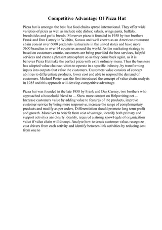 Competitive Advantage Of Pizza Hut
Pizza hut is amongst the best fast food chains spread international. They offer wide
varieties of pizza as well as include side dishes; salads, wings pasta, buffalo,
breadsticks and garlic breads. Moreover pizza is founded in 1958 by two brothers
Frank and Dan Carney in Wichita, Kansas and well known as an American restaurant
chain consist over 6000 pizzahuts restaurants in the united states and have more
5600 branches in over 94 countries around the world. As the marketing strategy is
based on customers centric, customers are being provided the best services, helpful
services and create a pleasant atmosphere so as they come back again, as it is
believes Pizza Hutmake the perfect pizza with extra ordinary menu. Thus the business
has adopted value chainactivities to operate in a specific industry, by transforming
inputs into outputs that value the customers. Customers value consists of concept
abilities to differentiate products, lower cost and able to respond the demand of
customers. Michael Porter was the first introduced the concept of value chain analysis
in 1985 and this approach will develop competitive advantage.
Pizza hut was founded in the late 1958 by Frank and Dan Carney, two brothers who
approached a household friend to ... Show more content on Helpwriting.net ...
Increase customers value by adding value to features of the products, improve
customer service by being more responsive, increase the range of complementary
products and modify as per orders. Differentiation should promote long term profit
and growth. Moreover to benefit from cost advantage, identify both primary and
support activities are clearly identify, required a strong know1egde of organization
value if value chain will disrupt. Analyse how to create customer value, recognize
cost drivers from each activity and identify between link activities by reducing cost
from one to
 