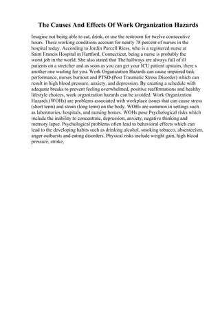 The Causes And Effects Of Work Organization Hazards
Imagine not being able to eat, drink, or use the restroom for twelve consecutive
hours. These working conditions account for nearly 78 percent of nurses in the
hospital today. According to Jordin Purcell Riess, who is a registered nurse at
Saint Francis Hospital in Hartford, Connecticut, being a nurse is probably the
worst job in the world. She also stated that The hallways are always full of ill
patients on a stretcher and as soon as you can get your ICU patient upstairs, there s
another one waiting for you. Work Organization Hazards can cause impaired task
performance, nurses burnout and PTSD (Post Traumatic Stress Disorder) which can
result in high blood pressure, anxiety, and depression. By creating a schedule with
adequate breaks to prevent feeling overwhelmed, positive reaffirmations and healthy
lifestyle choices, work organization hazards can be avoided. Work Organization
Hazards (WOHs) are problems associated with workplace issues that can cause stress
(short term) and strain (long term) on the body. WOHs are common in settings such
as laboratories, hospitals, and nursing homes. WOHs pose Psychological risks which
include the inability to concentrate, depression, anxiety, negative thinking and
memory lapse. Psychological problems often lead to behavioral effects which can
lead to the developing habits such as drinking alcohol, smoking tobacco, absenteeism,
anger outbursts and eating disorders. Physical risks include weight gain, high blood
pressure, stroke,
 