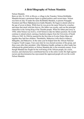 A Brief Biography of Nelson Mandela
Nelson Mandela
Born on July 18, 1918, in Mvezo, a village in the Transkei, Nelson Rolihlahla
Mandela became a prominent figure in global politics until recent times. Nelson
was born on July 18 under the name Rolihlahla Mandela, to parents Nonqaphi
Nosekeni and Nkosi Mphakanyiswa Gadla Mandela. He began to attend school at
the age of seven in Qunu. While here he was given the name Nelson by a teacher,
and name that stuck with him forever. His father was royalty, and was the principal
chancellor to the Acting King of the Thembu people. When his father past away in
1930, while Nelson was twelve, it left Nelson to take his fathers position. He would
continue to attend school, earning a bachelors degree from the University of South
Africa in 1942. In 1944 he married for the first time to Evelyn Ntoko Mase and
together they had four children: Thembekile, Makaziwe (who died in infancy),
Makgatho, and Makaziwe. In the same year he helped form the African National
Congress Youth League. Four years later he was elected secretary of the group, and
three years after that, president. After Mahatma Gandhi, perhaps no other leader has
influenced the global politics as Nelson Mandela did, in the twentieth century. Even
though Mandela has fought for the well being of the African people, his vision,
mission, and charisma have contributed heavily to the entire world. His fight against
racism and discrimination has rejuvenated the oppressed people all over the world.
Nelson Mandela
 