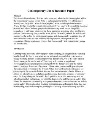 Contemporary Dance Research Paper
Abstract
The aim of this study is to find out: who, what and where is the chorographer within
the contemporary dance sector. Who is a choreographer in the eyes of the dance
industry and the public? What is their purpose? What creative process is taken?
Where do they create the content, or installation? This study will look at the changing
practice and role of a choreographer in contemporary work versus the public
perception. It will focus on answering these questions, alongside other key themes,
such as: Contemporary dance and its place within the world, to both the artistic and
public eye, the ability for contemporary dance and choreography to act as a tool of
translation into other sectors and how this implements a viewpoint and the
exploration of the evolutionary process that choreography and contemporary dance
has seen to date.
Introduction
Contemporary dance and choreography: a yin and yang, an integral alloy, working
hand in hand, the duo is able to showcase with endless possibilities. An opinion
shared by many dancers in the contemporary dance world, but is the same opinion
shared amongst the public sector? This essay will explore perception of
choreographers and choreography amongst both the dance world and the public
sector, creating a dissection of the two ... Show more content on Helpwriting.net ...
Belonging to or occurring in the present. When this word is attached to dance we
can recognise the entire definition. We see that it means dance of now. This term
allows for a timelessness and places contemporary dance in a constant evolutionary
state. Evolving alongside the world. Be it: politics, art, social happenings and an
infinite amount of partnerships between the dance world and the public sector. This
allows for a constant relationship to be present between both the dance sector and the
public sector. This relationship creates a connection, and unbreakable bond that can
be shared by absolutely everyone, making in extremely relevant in every possible
 