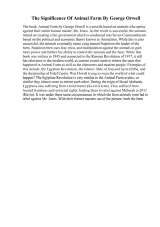 The Significance Of Animal Farm By George Orwell
The book, Animal Farm by George Orwell is a novella based on animals who uprise
against their unfair human master, Mr. Jones. As the revolt is successful, the animals
intend on creating a fair government which is condensed into Seven Commandments
based on the political and economic theory known as Animalism. While this is also
successful, the animals eventually name a pig named Napoleon the leader of the
farm. Napoleon then uses fear, trust, and manipulation against the animals to gain
more power and further his ability to control the animals and the farm. While this
book was written in 1945 and connected to the Russian Revolution of 1917, it still
has relevance to the modern world, as current events seem to mirror the ones that
happened in Animal Farm as well as the characters and modern people. Examples of
this include, the Egyptian Revolution, the Islamic State of Iraq and Syria (ISIS), and
the dictatorship of Fidel Castro. Was Orwell trying to warn the world of what could
happen? The Egyptian Revolution is very similar to the Animal Farm events, so
similar they almost seem to mirror each other. During the reign of Hosni Mubarak,
Egyptwas also suffering from a hard master (Kevin Klesta). They suffered from
limited freedoms and restricted rights, leading them to rebel against Mubarak in 2011
(Kevin). It was under these same circumstances in which the farm animals were led to
rebel against Mr. Jones. With their former masters out of the picture, both the farm
 
