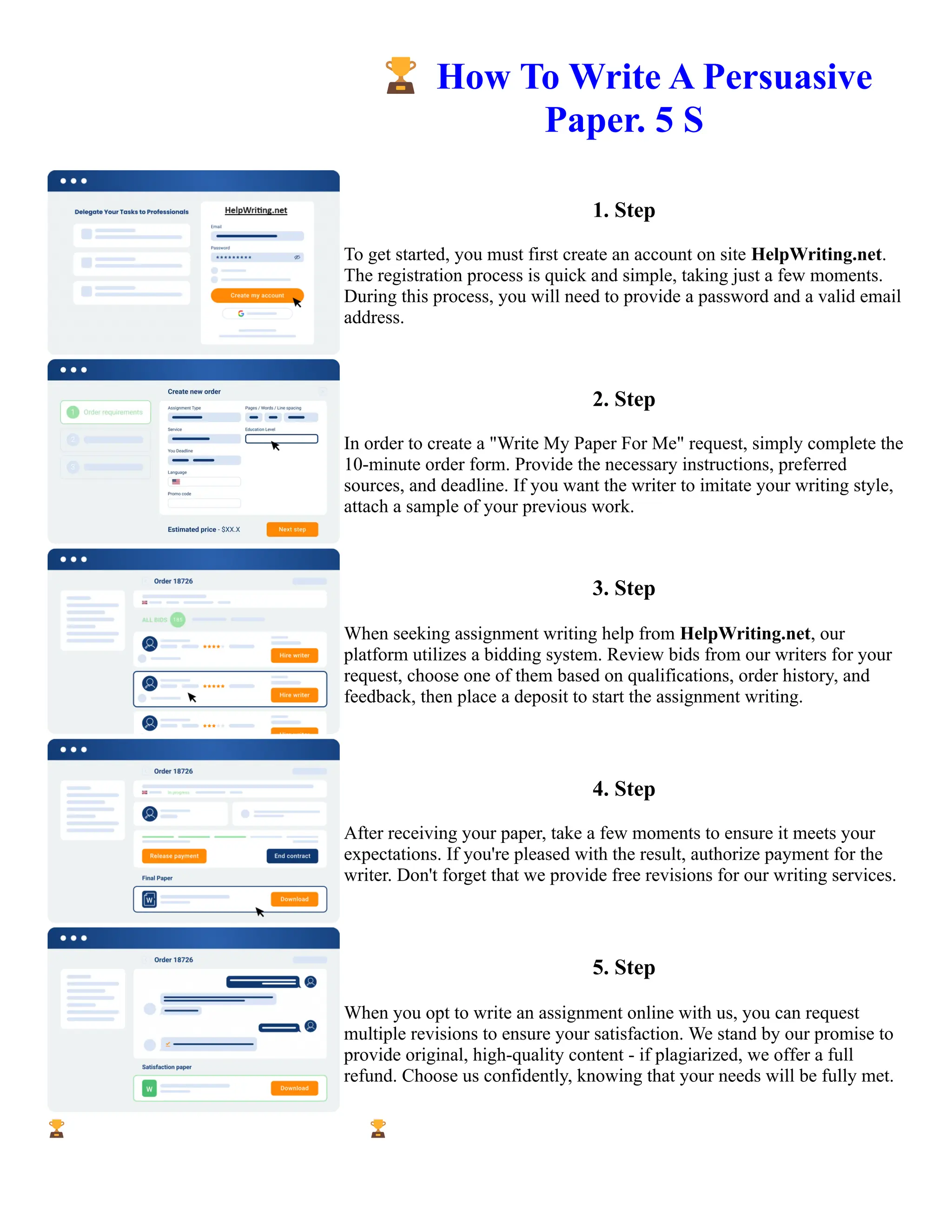 🏆How To Write A Persuasive
Paper. 5 S
1. Step
To get started, you must first create an account on site HelpWriting.net.
The registration process is quick and simple, taking just a few moments.
During this process, you will need to provide a password and a valid email
address.
2. Step
In order to create a "Write My Paper For Me" request, simply complete the
10-minute order form. Provide the necessary instructions, preferred
sources, and deadline. If you want the writer to imitate your writing style,
attach a sample of your previous work.
3. Step
When seeking assignment writing help from HelpWriting.net, our
platform utilizes a bidding system. Review bids from our writers for your
request, choose one of them based on qualifications, order history, and
feedback, then place a deposit to start the assignment writing.
4. Step
After receiving your paper, take a few moments to ensure it meets your
expectations. If you're pleased with the result, authorize payment for the
writer. Don't forget that we provide free revisions for our writing services.
5. Step
When you opt to write an assignment online with us, you can request
multiple revisions to ensure your satisfaction. We stand by our promise to
provide original, high-quality content - if plagiarized, we offer a full
refund. Choose us confidently, knowing that your needs will be fully met.
🏆How To Write A Persuasive Paper. 5 S 🏆How To Write A Persuasive Paper. 5 S
 