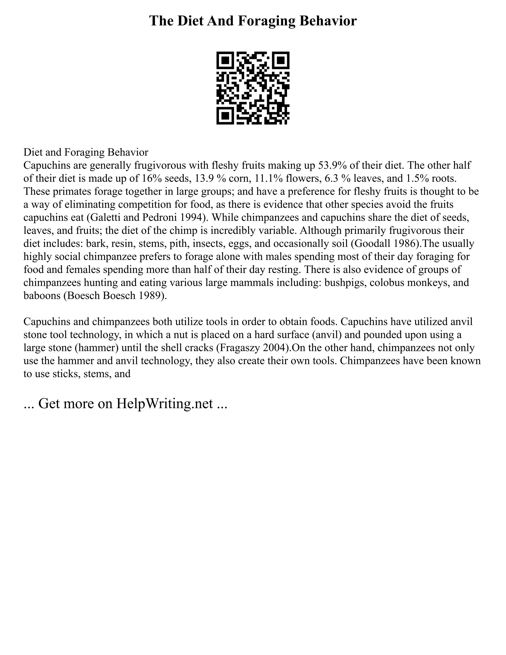 The Diet And Foraging Behavior
Diet and Foraging Behavior
Capuchins are generally frugivorous with fleshy fruits making up 53.9% of their diet. The other half
of their diet is made up of 16% seeds, 13.9 % corn, 11.1% flowers, 6.3 % leaves, and 1.5% roots.
These primates forage together in large groups; and have a preference for fleshy fruits is thought to be
a way of eliminating competition for food, as there is evidence that other species avoid the fruits
capuchins eat (Galetti and Pedroni 1994). While chimpanzees and capuchins share the diet of seeds,
leaves, and fruits; the diet of the chimp is incredibly variable. Although primarily frugivorous their
diet includes: bark, resin, stems, pith, insects, eggs, and occasionally soil (Goodall 1986).The usually
highly social chimpanzee prefers to forage alone with males spending most of their day foraging for
food and females spending more than half of their day resting. There is also evidence of groups of
chimpanzees hunting and eating various large mammals including: bushpigs, colobus monkeys, and
baboons (Boesch Boesch 1989).
Capuchins and chimpanzees both utilize tools in order to obtain foods. Capuchins have utilized anvil
stone tool technology, in which a nut is placed on a hard surface (anvil) and pounded upon using a
large stone (hammer) until the shell cracks (Fragaszy 2004).On the other hand, chimpanzees not only
use the hammer and anvil technology, they also create their own tools. Chimpanzees have been known
to use sticks, stems, and
... Get more on HelpWriting.net ...
 