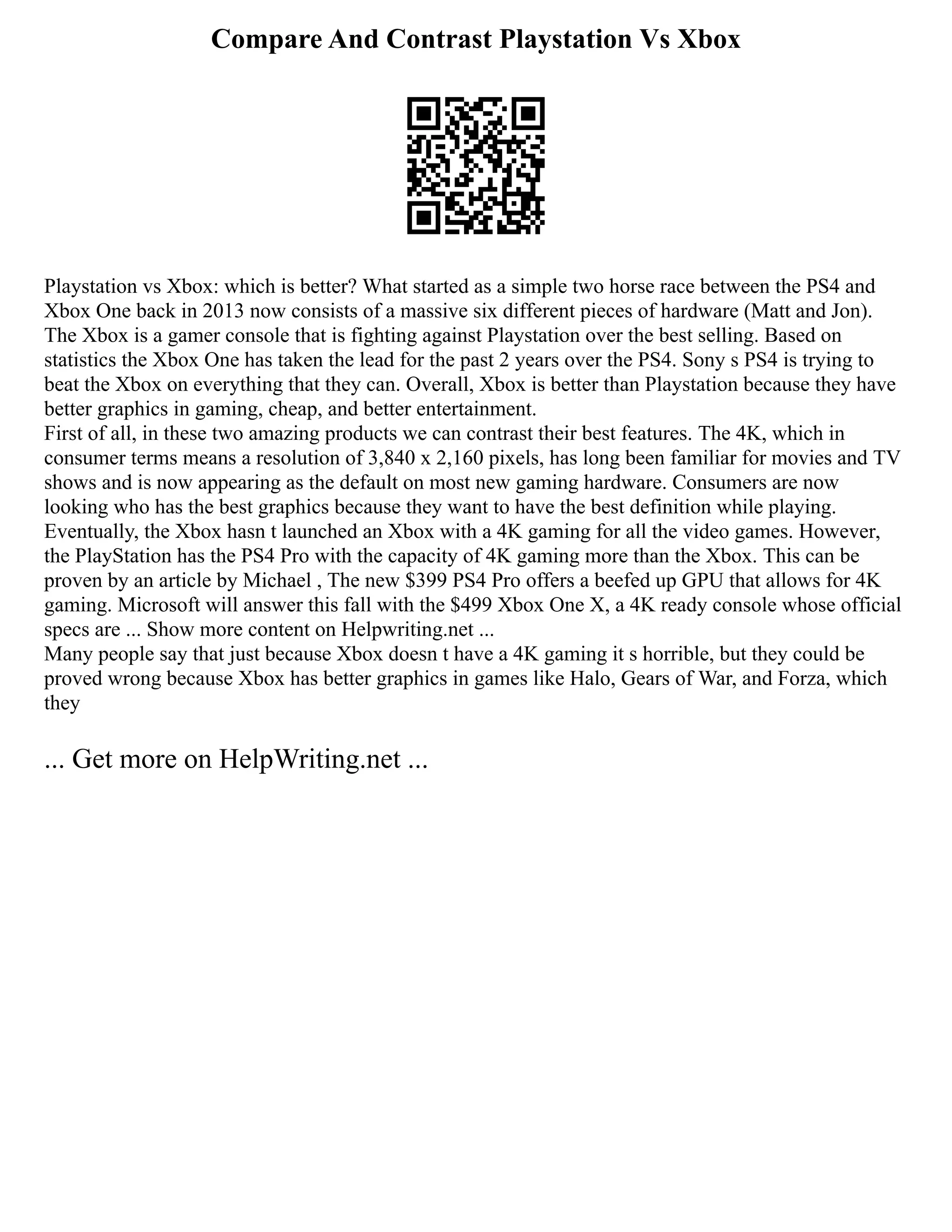 Compare And Contrast Playstation Vs Xbox
Playstation vs Xbox: which is better? What started as a simple two horse race between the PS4 and
Xbox One back in 2013 now consists of a massive six different pieces of hardware (Matt and Jon).
The Xbox is a gamer console that is fighting against Playstation over the best selling. Based on
statistics the Xbox One has taken the lead for the past 2 years over the PS4. Sony s PS4 is trying to
beat the Xbox on everything that they can. Overall, Xbox is better than Playstation because they have
better graphics in gaming, cheap, and better entertainment.
First of all, in these two amazing products we can contrast their best features. The 4K, which in
consumer terms means a resolution of 3,840 x 2,160 pixels, has long been familiar for movies and TV
shows and is now appearing as the default on most new gaming hardware. Consumers are now
looking who has the best graphics because they want to have the best definition while playing.
Eventually, the Xbox hasn t launched an Xbox with a 4K gaming for all the video games. However,
the PlayStation has the PS4 Pro with the capacity of 4K gaming more than the Xbox. This can be
proven by an article by Michael , The new $399 PS4 Pro offers a beefed up GPU that allows for 4K
gaming. Microsoft will answer this fall with the $499 Xbox One X, a 4K ready console whose official
specs are ... Show more content on Helpwriting.net ...
Many people say that just because Xbox doesn t have a 4K gaming it s horrible, but they could be
proved wrong because Xbox has better graphics in games like Halo, Gears of War, and Forza, which
they
... Get more on HelpWriting.net ...
 