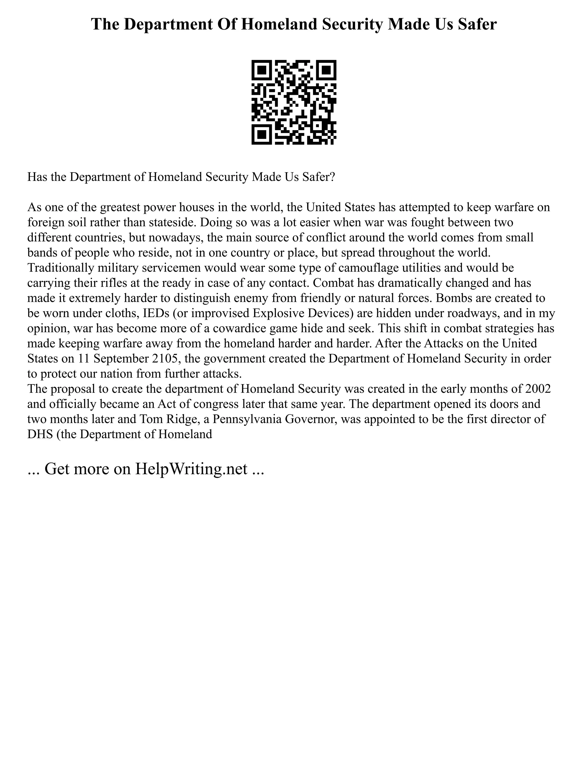 The Department Of Homeland Security Made Us Safer
Has the Department of Homeland Security Made Us Safer?
As one of the greatest power houses in the world, the United States has attempted to keep warfare on
foreign soil rather than stateside. Doing so was a lot easier when war was fought between two
different countries, but nowadays, the main source of conflict around the world comes from small
bands of people who reside, not in one country or place, but spread throughout the world.
Traditionally military servicemen would wear some type of camouflage utilities and would be
carrying their rifles at the ready in case of any contact. Combat has dramatically changed and has
made it extremely harder to distinguish enemy from friendly or natural forces. Bombs are created to
be worn under cloths, IEDs (or improvised Explosive Devices) are hidden under roadways, and in my
opinion, war has become more of a cowardice game hide and seek. This shift in combat strategies has
made keeping warfare away from the homeland harder and harder. After the Attacks on the United
States on 11 September 2105, the government created the Department of Homeland Security in order
to protect our nation from further attacks.
The proposal to create the department of Homeland Security was created in the early months of 2002
and officially became an Act of congress later that same year. The department opened its doors and
two months later and Tom Ridge, a Pennsylvania Governor, was appointed to be the first director of
DHS (the Department of Homeland
... Get more on HelpWriting.net ...
 