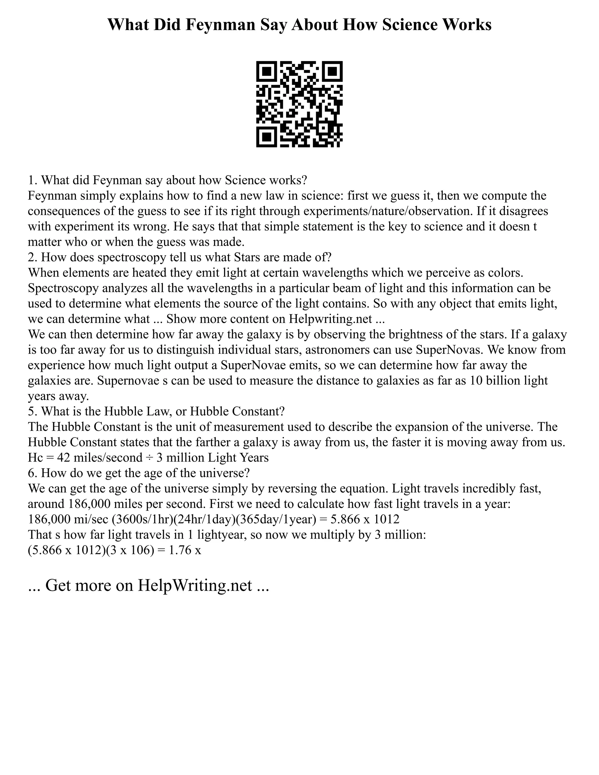 What Did Feynman Say About How Science Works
1. What did Feynman say about how Science works?
Feynman simply explains how to find a new law in science: first we guess it, then we compute the
consequences of the guess to see if its right through experiments/nature/observation. If it disagrees
with experiment its wrong. He says that that simple statement is the key to science and it doesn t
matter who or when the guess was made.
2. How does spectroscopy tell us what Stars are made of?
When elements are heated they emit light at certain wavelengths which we perceive as colors.
Spectroscopy analyzes all the wavelengths in a particular beam of light and this information can be
used to determine what elements the source of the light contains. So with any object that emits light,
we can determine what ... Show more content on Helpwriting.net ...
We can then determine how far away the galaxy is by observing the brightness of the stars. If a galaxy
is too far away for us to distinguish individual stars, astronomers can use SuperNovas. We know from
experience how much light output a SuperNovae emits, so we can determine how far away the
galaxies are. Supernovae s can be used to measure the distance to galaxies as far as 10 billion light
years away.
5. What is the Hubble Law, or Hubble Constant?
The Hubble Constant is the unit of measurement used to describe the expansion of the universe. The
Hubble Constant states that the farther a galaxy is away from us, the faster it is moving away from us.
Hc = 42 miles/second ÷ 3 million Light Years
6. How do we get the age of the universe?
We can get the age of the universe simply by reversing the equation. Light travels incredibly fast,
around 186,000 miles per second. First we need to calculate how fast light travels in a year:
186,000 mi/sec (3600s/1hr)(24hr/1day)(365day/1year) = 5.866 x 1012
That s how far light travels in 1 lightyear, so now we multiply by 3 million:
(5.866 x 1012)(3 x 106) = 1.76 x
... Get more on HelpWriting.net ...
 