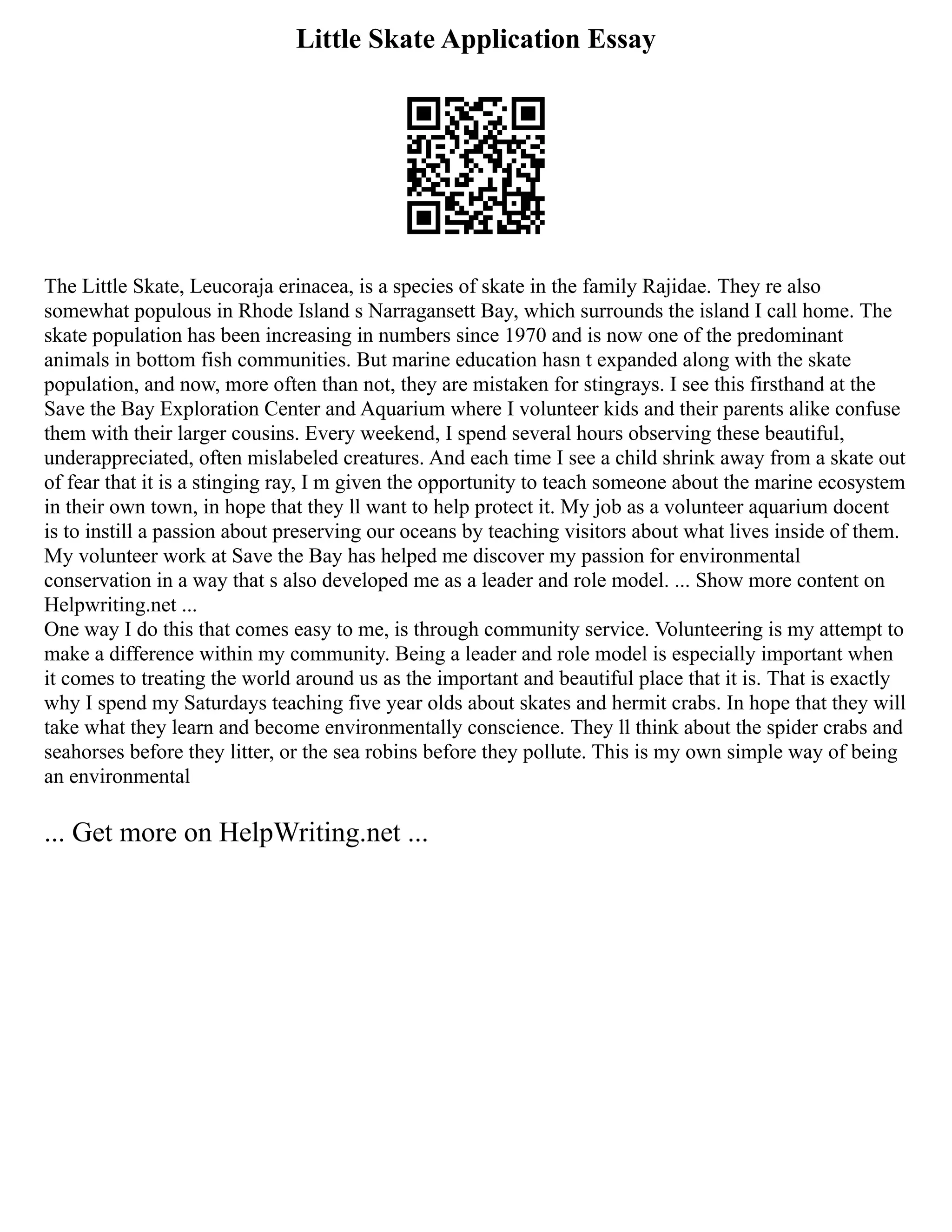 Little Skate Application Essay
The Little Skate, Leucoraja erinacea, is a species of skate in the family Rajidae. They re also
somewhat populous in Rhode Island s Narragansett Bay, which surrounds the island I call home. The
skate population has been increasing in numbers since 1970 and is now one of the predominant
animals in bottom fish communities. But marine education hasn t expanded along with the skate
population, and now, more often than not, they are mistaken for stingrays. I see this firsthand at the
Save the Bay Exploration Center and Aquarium where I volunteer kids and their parents alike confuse
them with their larger cousins. Every weekend, I spend several hours observing these beautiful,
underappreciated, often mislabeled creatures. And each time I see a child shrink away from a skate out
of fear that it is a stinging ray, I m given the opportunity to teach someone about the marine ecosystem
in their own town, in hope that they ll want to help protect it. My job as a volunteer aquarium docent
is to instill a passion about preserving our oceans by teaching visitors about what lives inside of them.
My volunteer work at Save the Bay has helped me discover my passion for environmental
conservation in a way that s also developed me as a leader and role model. ... Show more content on
Helpwriting.net ...
One way I do this that comes easy to me, is through community service. Volunteering is my attempt to
make a difference within my community. Being a leader and role model is especially important when
it comes to treating the world around us as the important and beautiful place that it is. That is exactly
why I spend my Saturdays teaching five year olds about skates and hermit crabs. In hope that they will
take what they learn and become environmentally conscience. They ll think about the spider crabs and
seahorses before they litter, or the sea robins before they pollute. This is my own simple way of being
an environmental
... Get more on HelpWriting.net ...
 
