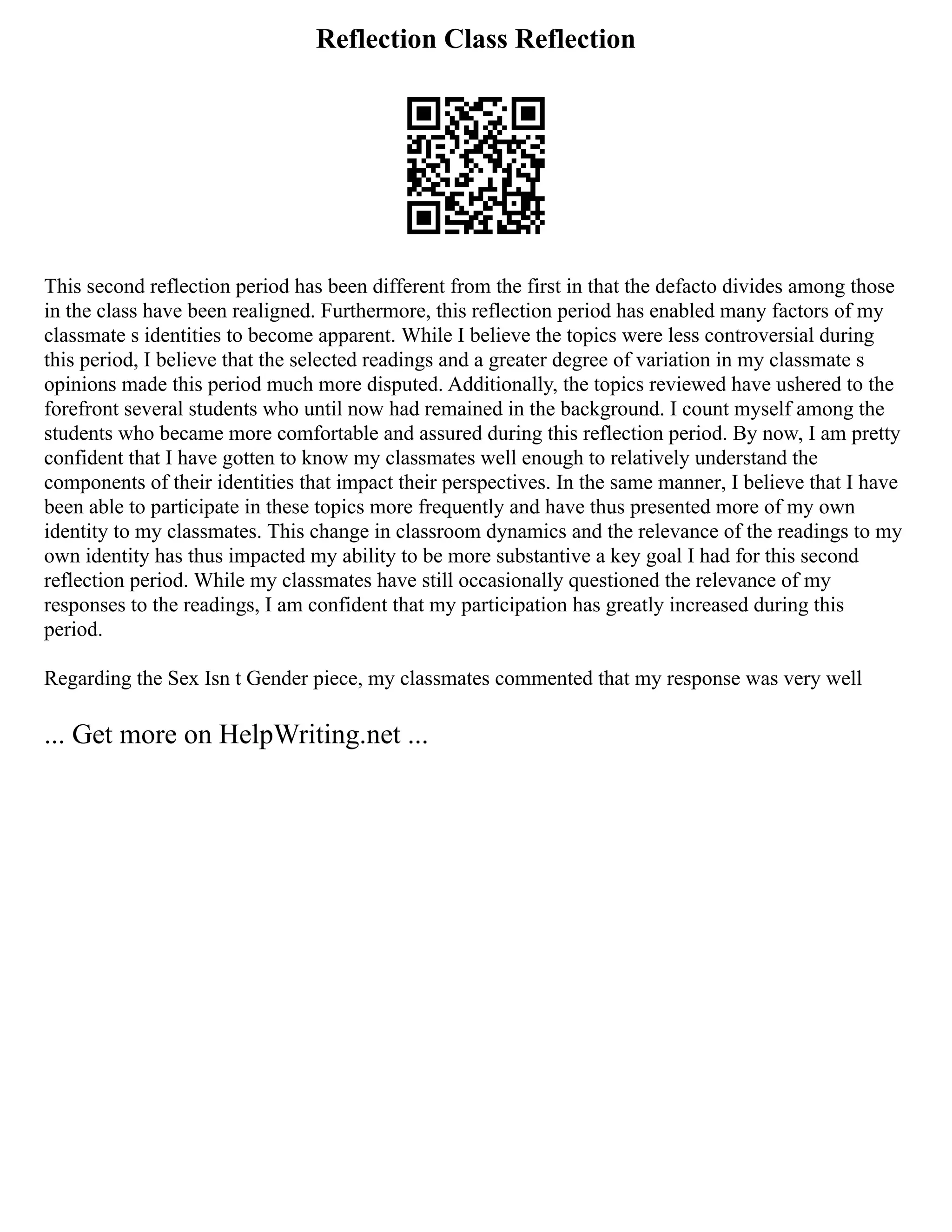 Reflection Class Reflection
This second reflection period has been different from the first in that the defacto divides among those
in the class have been realigned. Furthermore, this reflection period has enabled many factors of my
classmate s identities to become apparent. While I believe the topics were less controversial during
this period, I believe that the selected readings and a greater degree of variation in my classmate s
opinions made this period much more disputed. Additionally, the topics reviewed have ushered to the
forefront several students who until now had remained in the background. I count myself among the
students who became more comfortable and assured during this reflection period. By now, I am pretty
confident that I have gotten to know my classmates well enough to relatively understand the
components of their identities that impact their perspectives. In the same manner, I believe that I have
been able to participate in these topics more frequently and have thus presented more of my own
identity to my classmates. This change in classroom dynamics and the relevance of the readings to my
own identity has thus impacted my ability to be more substantive a key goal I had for this second
reflection period. While my classmates have still occasionally questioned the relevance of my
responses to the readings, I am confident that my participation has greatly increased during this
period.
Regarding the Sex Isn t Gender piece, my classmates commented that my response was very well
... Get more on HelpWriting.net ...
 
