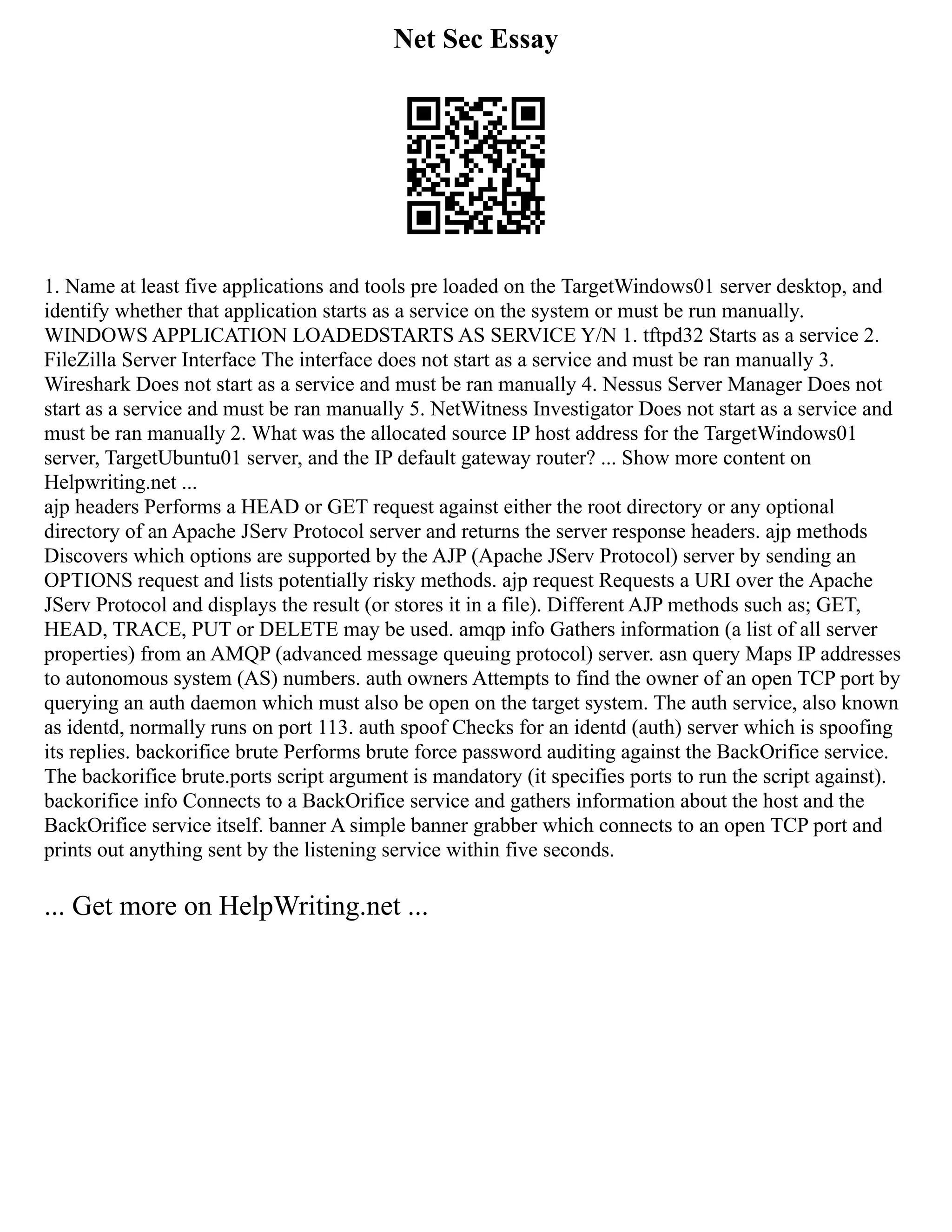 Net Sec Essay
1. Name at least five applications and tools pre loaded on the TargetWindows01 server desktop, and
identify whether that application starts as a service on the system or must be run manually.
WINDOWS APPLICATION LOADEDSTARTS AS SERVICE Y/N 1. tftpd32 Starts as a service 2.
FileZilla Server Interface The interface does not start as a service and must be ran manually 3.
Wireshark Does not start as a service and must be ran manually 4. Nessus Server Manager Does not
start as a service and must be ran manually 5. NetWitness Investigator Does not start as a service and
must be ran manually 2. What was the allocated source IP host address for the TargetWindows01
server, TargetUbuntu01 server, and the IP default gateway router? ... Show more content on
Helpwriting.net ...
ajp headers Performs a HEAD or GET request against either the root directory or any optional
directory of an Apache JServ Protocol server and returns the server response headers. ajp methods
Discovers which options are supported by the AJP (Apache JServ Protocol) server by sending an
OPTIONS request and lists potentially risky methods. ajp request Requests a URI over the Apache
JServ Protocol and displays the result (or stores it in a file). Different AJP methods such as; GET,
HEAD, TRACE, PUT or DELETE may be used. amqp info Gathers information (a list of all server
properties) from an AMQP (advanced message queuing protocol) server. asn query Maps IP addresses
to autonomous system (AS) numbers. auth owners Attempts to find the owner of an open TCP port by
querying an auth daemon which must also be open on the target system. The auth service, also known
as identd, normally runs on port 113. auth spoof Checks for an identd (auth) server which is spoofing
its replies. backorifice brute Performs brute force password auditing against the BackOrifice service.
The backorifice brute.ports script argument is mandatory (it specifies ports to run the script against).
backorifice info Connects to a BackOrifice service and gathers information about the host and the
BackOrifice service itself. banner A simple banner grabber which connects to an open TCP port and
prints out anything sent by the listening service within five seconds.
... Get more on HelpWriting.net ...
 