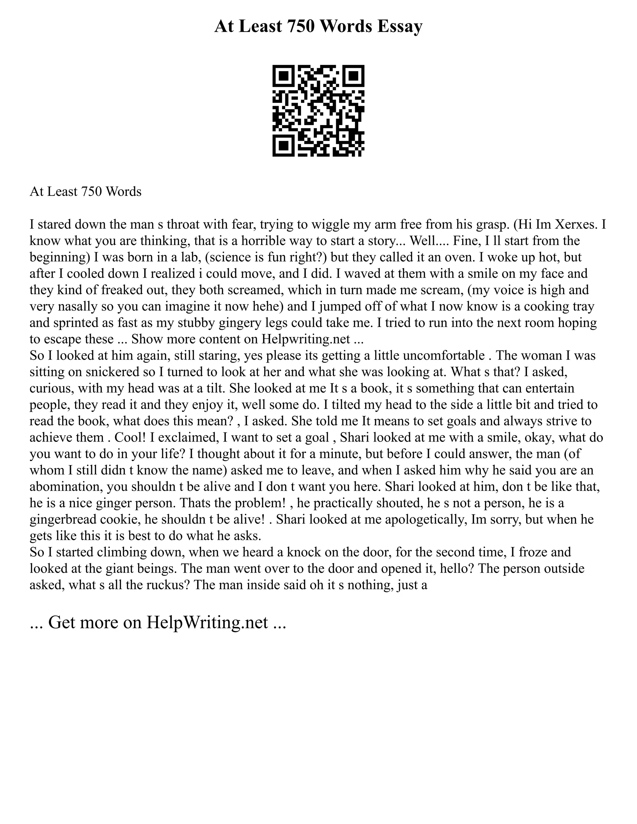 At Least 750 Words Essay
At Least 750 Words
I stared down the man s throat with fear, trying to wiggle my arm free from his grasp. (Hi Im Xerxes. I
know what you are thinking, that is a horrible way to start a story... Well.... Fine, I ll start from the
beginning) I was born in a lab, (science is fun right?) but they called it an oven. I woke up hot, but
after I cooled down I realized i could move, and I did. I waved at them with a smile on my face and
they kind of freaked out, they both screamed, which in turn made me scream, (my voice is high and
very nasally so you can imagine it now hehe) and I jumped off of what I now know is a cooking tray
and sprinted as fast as my stubby gingery legs could take me. I tried to run into the next room hoping
to escape these ... Show more content on Helpwriting.net ...
So I looked at him again, still staring, yes please its getting a little uncomfortable . The woman I was
sitting on snickered so I turned to look at her and what she was looking at. What s that? I asked,
curious, with my head was at a tilt. She looked at me It s a book, it s something that can entertain
people, they read it and they enjoy it, well some do. I tilted my head to the side a little bit and tried to
read the book, what does this mean? , I asked. She told me It means to set goals and always strive to
achieve them . Cool! I exclaimed, I want to set a goal , Shari looked at me with a smile, okay, what do
you want to do in your life? I thought about it for a minute, but before I could answer, the man (of
whom I still didn t know the name) asked me to leave, and when I asked him why he said you are an
abomination, you shouldn t be alive and I don t want you here. Shari looked at him, don t be like that,
he is a nice ginger person. Thats the problem! , he practically shouted, he s not a person, he is a
gingerbread cookie, he shouldn t be alive! . Shari looked at me apologetically, Im sorry, but when he
gets like this it is best to do what he asks.
So I started climbing down, when we heard a knock on the door, for the second time, I froze and
looked at the giant beings. The man went over to the door and opened it, hello? The person outside
asked, what s all the ruckus? The man inside said oh it s nothing, just a
... Get more on HelpWriting.net ...
 
