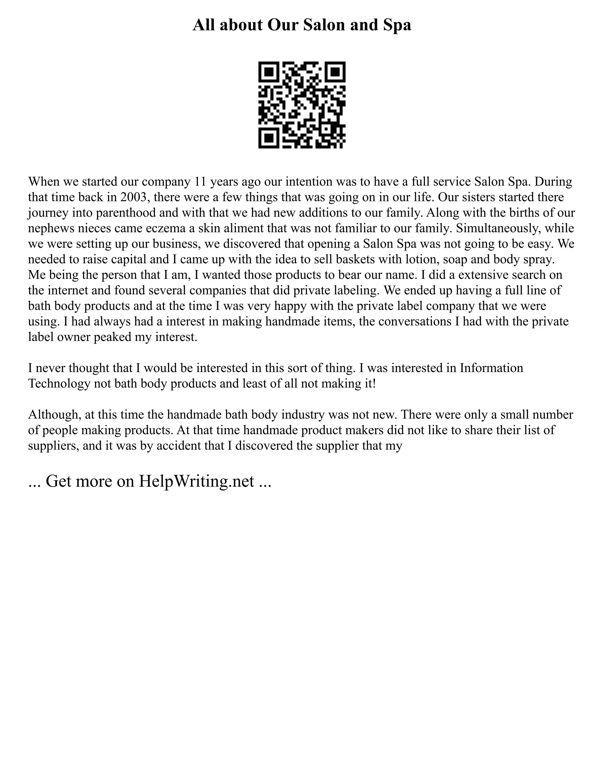 All about Our Salon and Spa
When we started our company 11 years ago our intention was to have a full service Salon Spa. During
that time back in 2003, there were a few things that was going on in our life. Our sisters started there
journey into parenthood and with that we had new additions to our family. Along with the births of our
nephews nieces came eczema a skin aliment that was not familiar to our family. Simultaneously, while
we were setting up our business, we discovered that opening a Salon Spa was not going to be easy. We
needed to raise capital and I came up with the idea to sell baskets with lotion, soap and body spray.
Me being the person that I am, I wanted those products to bear our name. I did a extensive search on
the internet and found several companies that did private labeling. We ended up having a full line of
bath body products and at the time I was very happy with the private label company that we were
using. I had always had a interest in making handmade items, the conversations I had with the private
label owner peaked my interest.
I never thought that I would be interested in this sort of thing. I was interested in Information
Technology not bath body products and least of all not making it!
Although, at this time the handmade bath body industry was not new. There were only a small number
of people making products. At that time handmade product makers did not like to share their list of
suppliers, and it was by accident that I discovered the supplier that my
... Get more on HelpWriting.net ...
 