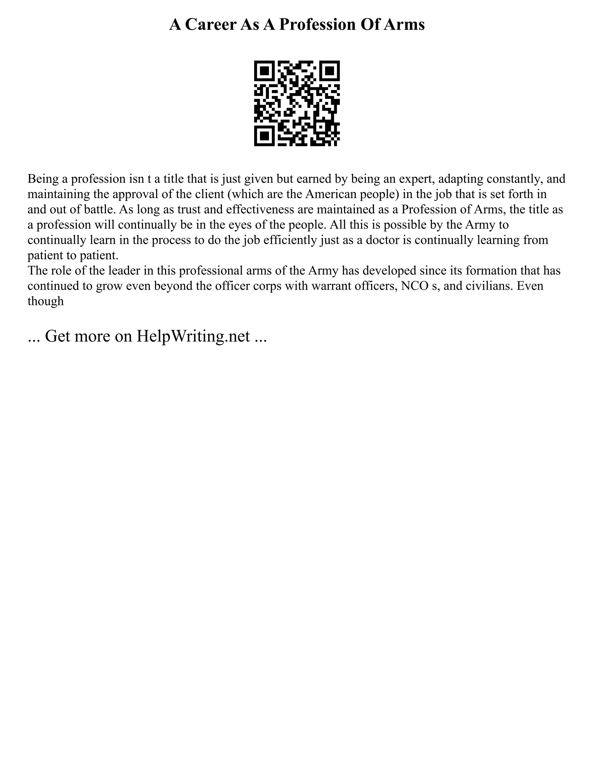 A Career As A Profession Of Arms
Being a profession isn t a title that is just given but earned by being an expert, adapting constantly, and
maintaining the approval of the client (which are the American people) in the job that is set forth in
and out of battle. As long as trust and effectiveness are maintained as a Profession of Arms, the title as
a profession will continually be in the eyes of the people. All this is possible by the Army to
continually learn in the process to do the job efficiently just as a doctor is continually learning from
patient to patient.
The role of the leader in this professional arms of the Army has developed since its formation that has
continued to grow even beyond the officer corps with warrant officers, NCO s, and civilians. Even
though
... Get more on HelpWriting.net ...
 