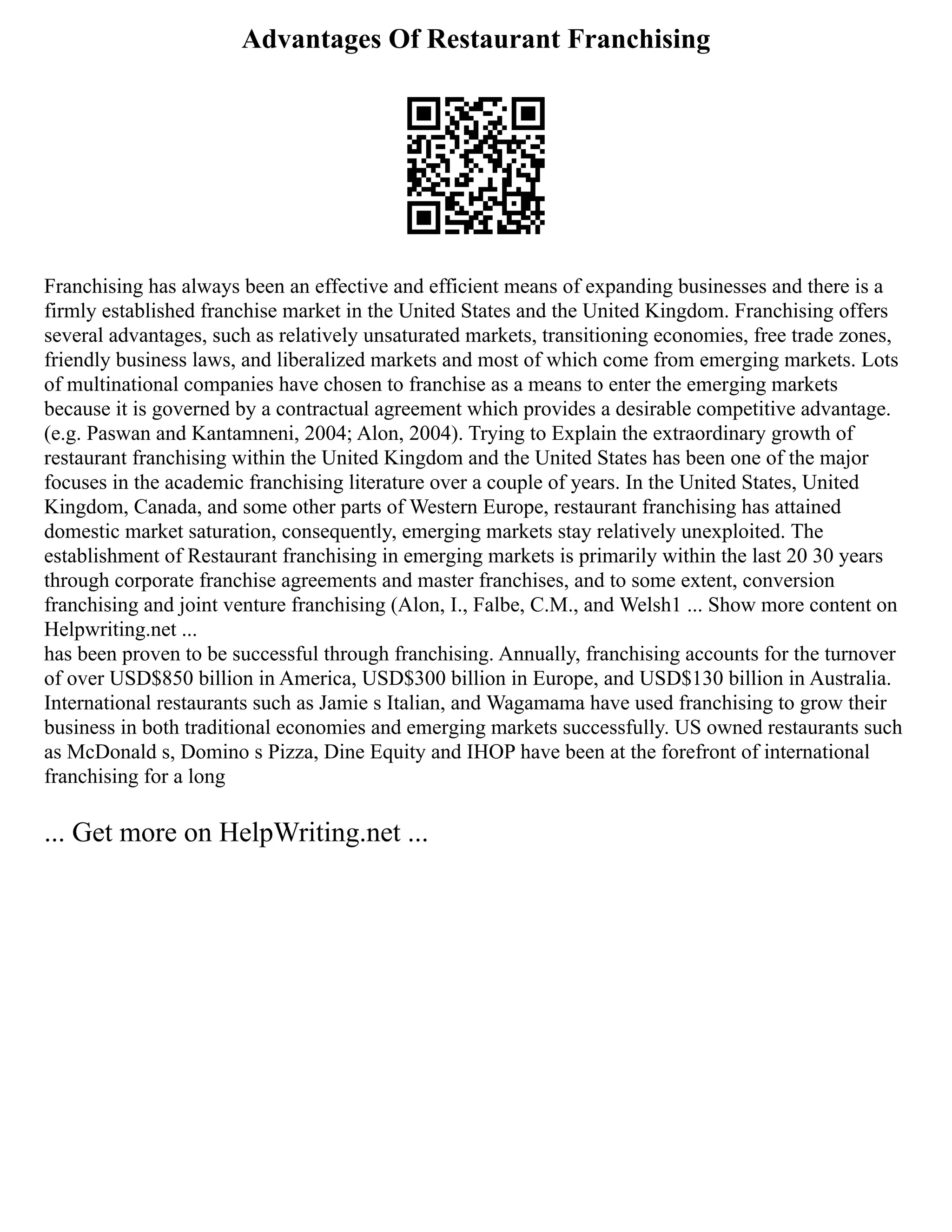 Advantages Of Restaurant Franchising
Franchising has always been an effective and efficient means of expanding businesses and there is a
firmly established franchise market in the United States and the United Kingdom. Franchising offers
several advantages, such as relatively unsaturated markets, transitioning economies, free trade zones,
friendly business laws, and liberalized markets and most of which come from emerging markets. Lots
of multinational companies have chosen to franchise as a means to enter the emerging markets
because it is governed by a contractual agreement which provides a desirable competitive advantage.
(e.g. Paswan and Kantamneni, 2004; Alon, 2004). Trying to Explain the extraordinary growth of
restaurant franchising within the United Kingdom and the United States has been one of the major
focuses in the academic franchising literature over a couple of years. In the United States, United
Kingdom, Canada, and some other parts of Western Europe, restaurant franchising has attained
domestic market saturation, consequently, emerging markets stay relatively unexploited. The
establishment of Restaurant franchising in emerging markets is primarily within the last 20 30 years
through corporate franchise agreements and master franchises, and to some extent, conversion
franchising and joint venture franchising (Alon, I., Falbe, C.M., and Welsh1 ... Show more content on
Helpwriting.net ...
has been proven to be successful through franchising. Annually, franchising accounts for the turnover
of over USD$850 billion in America, USD$300 billion in Europe, and USD$130 billion in Australia.
International restaurants such as Jamie s Italian, and Wagamama have used franchising to grow their
business in both traditional economies and emerging markets successfully. US owned restaurants such
as McDonald s, Domino s Pizza, Dine Equity and IHOP have been at the forefront of international
franchising for a long
... Get more on HelpWriting.net ...
 