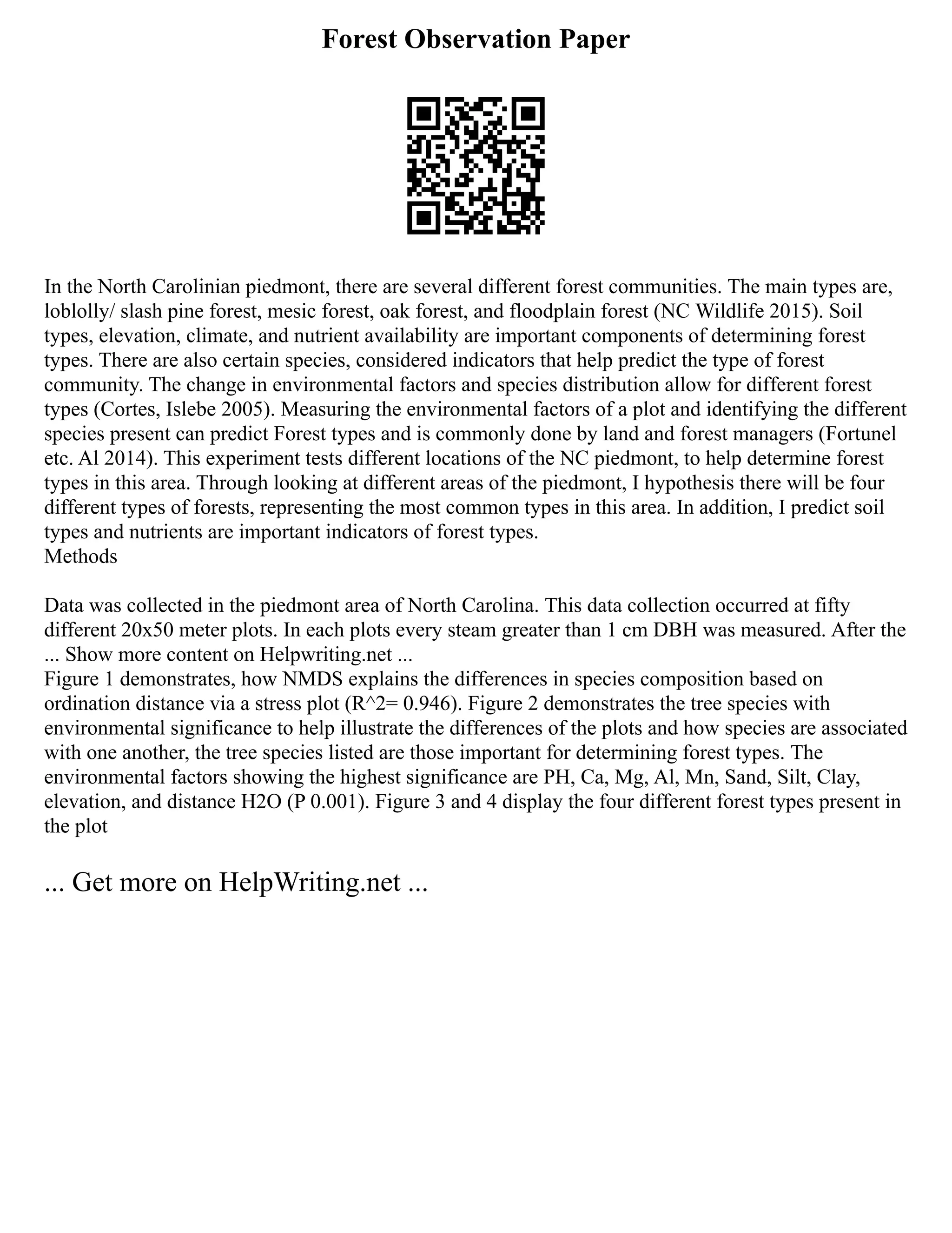 Forest Observation Paper
In the North Carolinian piedmont, there are several different forest communities. The main types are,
loblolly/ slash pine forest, mesic forest, oak forest, and floodplain forest (NC Wildlife 2015). Soil
types, elevation, climate, and nutrient availability are important components of determining forest
types. There are also certain species, considered indicators that help predict the type of forest
community. The change in environmental factors and species distribution allow for different forest
types (Cortes, Islebe 2005). Measuring the environmental factors of a plot and identifying the different
species present can predict Forest types and is commonly done by land and forest managers (Fortunel
etc. Al 2014). This experiment tests different locations of the NC piedmont, to help determine forest
types in this area. Through looking at different areas of the piedmont, I hypothesis there will be four
different types of forests, representing the most common types in this area. In addition, I predict soil
types and nutrients are important indicators of forest types.
Methods
Data was collected in the piedmont area of North Carolina. This data collection occurred at fifty
different 20x50 meter plots. In each plots every steam greater than 1 cm DBH was measured. After the
... Show more content on Helpwriting.net ...
Figure 1 demonstrates, how NMDS explains the differences in species composition based on
ordination distance via a stress plot (R^2= 0.946). Figure 2 demonstrates the tree species with
environmental significance to help illustrate the differences of the plots and how species are associated
with one another, the tree species listed are those important for determining forest types. The
environmental factors showing the highest significance are PH, Ca, Mg, Al, Mn, Sand, Silt, Clay,
elevation, and distance H2O (P 0.001). Figure 3 and 4 display the four different forest types present in
the plot
... Get more on HelpWriting.net ...
 