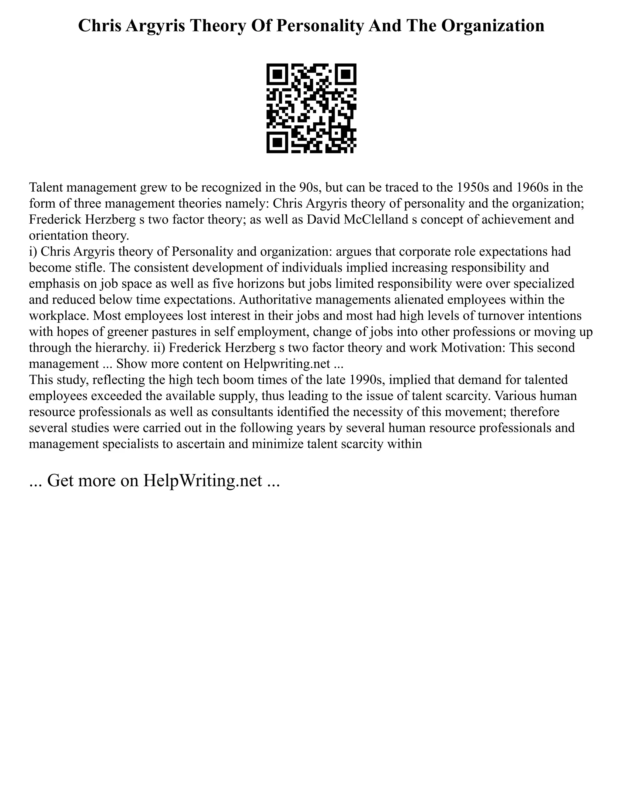 Chris Argyris Theory Of Personality And The Organization
Talent management grew to be recognized in the 90s, but can be traced to the 1950s and 1960s in the
form of three management theories namely: Chris Argyris theory of personality and the organization;
Frederick Herzberg s two factor theory; as well as David McClelland s concept of achievement and
orientation theory.
i) Chris Argyris theory of Personality and organization: argues that corporate role expectations had
become stifle. The consistent development of individuals implied increasing responsibility and
emphasis on job space as well as five horizons but jobs limited responsibility were over specialized
and reduced below time expectations. Authoritative managements alienated employees within the
workplace. Most employees lost interest in their jobs and most had high levels of turnover intentions
with hopes of greener pastures in self employment, change of jobs into other professions or moving up
through the hierarchy. ii) Frederick Herzberg s two factor theory and work Motivation: This second
management ... Show more content on Helpwriting.net ...
This study, reflecting the high tech boom times of the late 1990s, implied that demand for talented
employees exceeded the available supply, thus leading to the issue of talent scarcity. Various human
resource professionals as well as consultants identified the necessity of this movement; therefore
several studies were carried out in the following years by several human resource professionals and
management specialists to ascertain and minimize talent scarcity within
... Get more on HelpWriting.net ...
 
