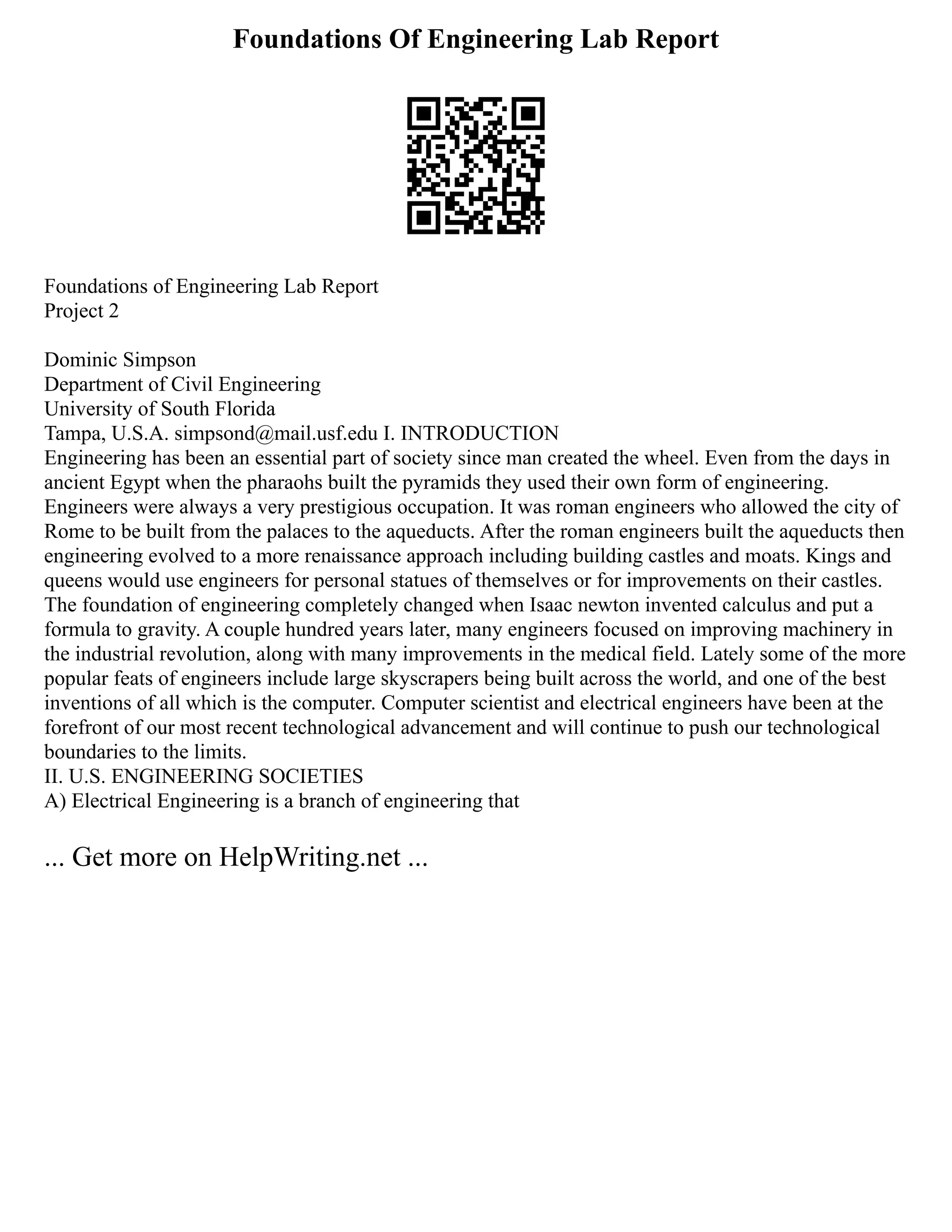 Foundations Of Engineering Lab Report
Foundations of Engineering Lab Report
Project 2
Dominic Simpson
Department of Civil Engineering
University of South Florida
Tampa, U.S.A. simpsond@mail.usf.edu I. INTRODUCTION
Engineering has been an essential part of society since man created the wheel. Even from the days in
ancient Egypt when the pharaohs built the pyramids they used their own form of engineering.
Engineers were always a very prestigious occupation. It was roman engineers who allowed the city of
Rome to be built from the palaces to the aqueducts. After the roman engineers built the aqueducts then
engineering evolved to a more renaissance approach including building castles and moats. Kings and
queens would use engineers for personal statues of themselves or for improvements on their castles.
The foundation of engineering completely changed when Isaac newton invented calculus and put a
formula to gravity. A couple hundred years later, many engineers focused on improving machinery in
the industrial revolution, along with many improvements in the medical field. Lately some of the more
popular feats of engineers include large skyscrapers being built across the world, and one of the best
inventions of all which is the computer. Computer scientist and electrical engineers have been at the
forefront of our most recent technological advancement and will continue to push our technological
boundaries to the limits.
II. U.S. ENGINEERING SOCIETIES
A) Electrical Engineering is a branch of engineering that
... Get more on HelpWriting.net ...
 