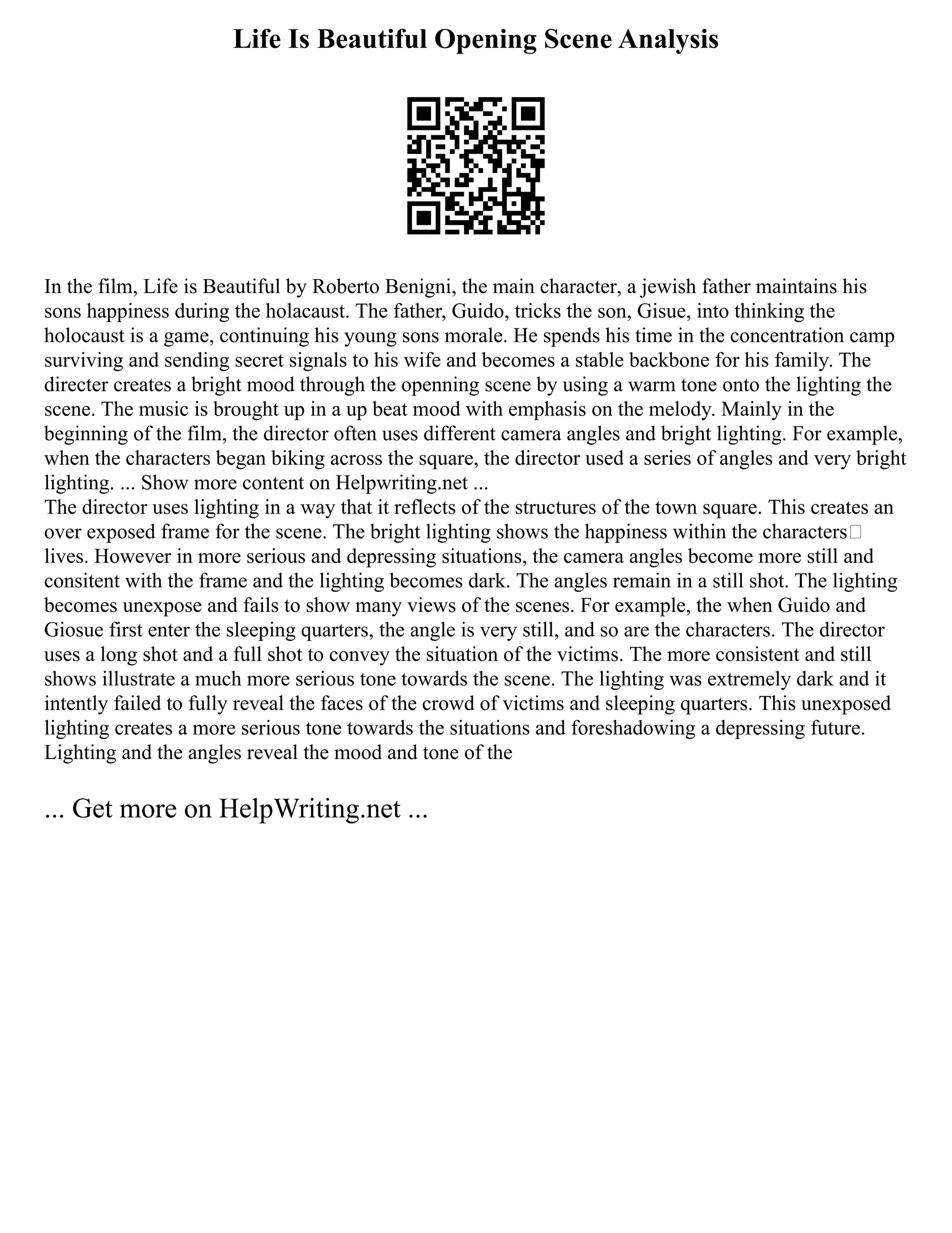 Life Is Beautiful Opening Scene Analysis
In the film, Life is Beautiful by Roberto Benigni, the main character, a jewish father maintains his
sons happiness during the holacaust. The father, Guido, tricks the son, Gisue, into thinking the
holocaust is a game, continuing his young sons morale. He spends his time in the concentration camp
surviving and sending secret signals to his wife and becomes a stable backbone for his family. The
directer creates a bright mood through the openning scene by using a warm tone onto the lighting the
scene. The music is brought up in a up beat mood with emphasis on the melody. Mainly in the
beginning of the film, the director often uses different camera angles and bright lighting. For example,
when the characters began biking across the square, the director used a series of angles and very bright
lighting. ... Show more content on Helpwriting.net ...
The director uses lighting in a way that it reflects of the structures of the town square. This creates an
over exposed frame for the scene. The bright lighting shows the happiness within the characters�
lives. However in more serious and depressing situations, the camera angles become more still and
consitent with the frame and the lighting becomes dark. The angles remain in a still shot. The lighting
becomes unexpose and fails to show many views of the scenes. For example, the when Guido and
Giosue first enter the sleeping quarters, the angle is very still, and so are the characters. The director
uses a long shot and a full shot to convey the situation of the victims. The more consistent and still
shows illustrate a much more serious tone towards the scene. The lighting was extremely dark and it
intently failed to fully reveal the faces of the crowd of victims and sleeping quarters. This unexposed
lighting creates a more serious tone towards the situations and foreshadowing a depressing future.
Lighting and the angles reveal the mood and tone of the
... Get more on HelpWriting.net ...
 