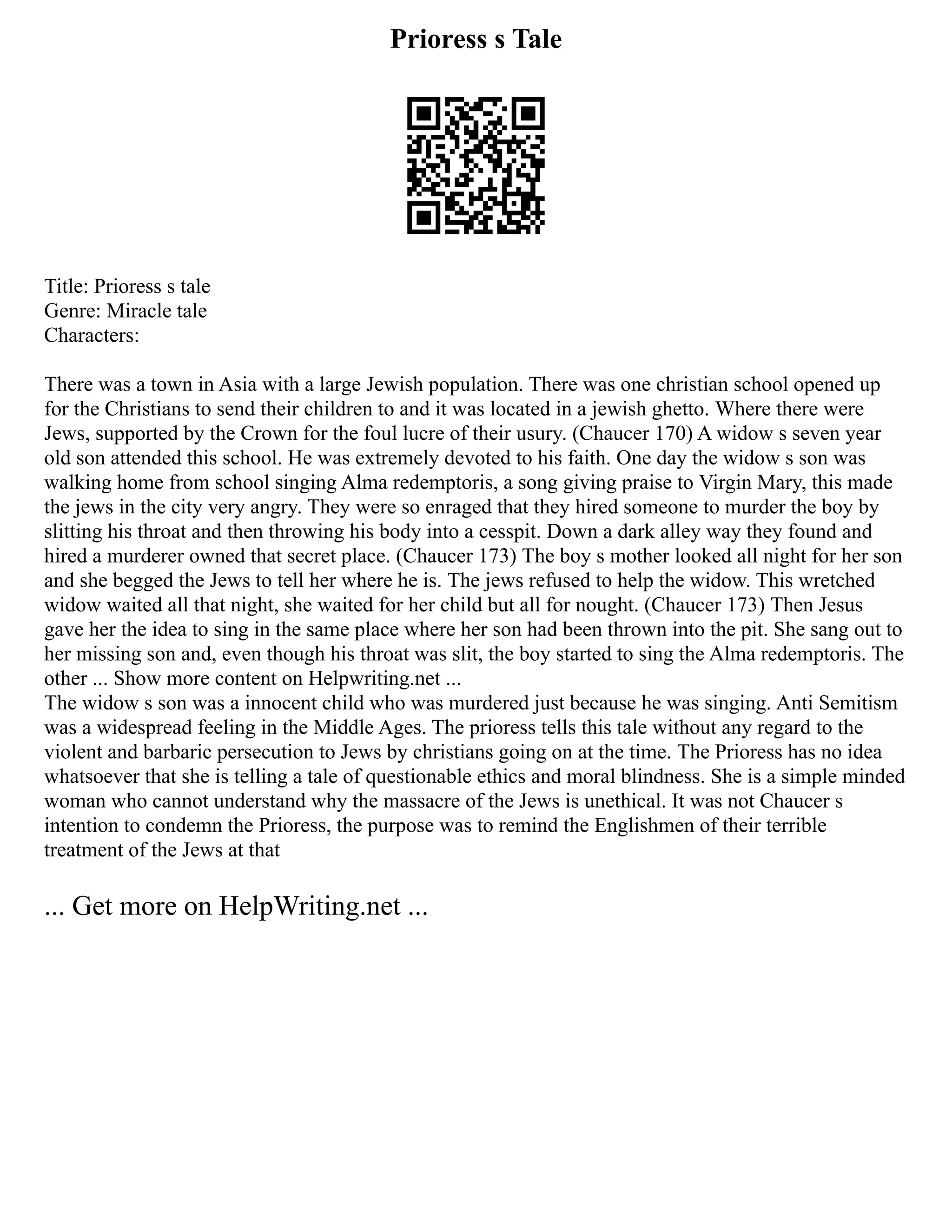 Prioress s Tale
Title: Prioress s tale
Genre: Miracle tale
Characters:
There was a town in Asia with a large Jewish population. There was one christian school opened up
for the Christians to send their children to and it was located in a jewish ghetto. Where there were
Jews, supported by the Crown for the foul lucre of their usury. (Chaucer 170) A widow s seven year
old son attended this school. He was extremely devoted to his faith. One day the widow s son was
walking home from school singing Alma redemptoris, a song giving praise to Virgin Mary, this made
the jews in the city very angry. They were so enraged that they hired someone to murder the boy by
slitting his throat and then throwing his body into a cesspit. Down a dark alley way they found and
hired a murderer owned that secret place. (Chaucer 173) The boy s mother looked all night for her son
and she begged the Jews to tell her where he is. The jews refused to help the widow. This wretched
widow waited all that night, she waited for her child but all for nought. (Chaucer 173) Then Jesus
gave her the idea to sing in the same place where her son had been thrown into the pit. She sang out to
her missing son and, even though his throat was slit, the boy started to sing the Alma redemptoris. The
other ... Show more content on Helpwriting.net ...
The widow s son was a innocent child who was murdered just because he was singing. Anti Semitism
was a widespread feeling in the Middle Ages. The prioress tells this tale without any regard to the
violent and barbaric persecution to Jews by christians going on at the time. The Prioress has no idea
whatsoever that she is telling a tale of questionable ethics and moral blindness. She is a simple minded
woman who cannot understand why the massacre of the Jews is unethical. It was not Chaucer s
intention to condemn the Prioress, the purpose was to remind the Englishmen of their terrible
treatment of the Jews at that
... Get more on HelpWriting.net ...
 