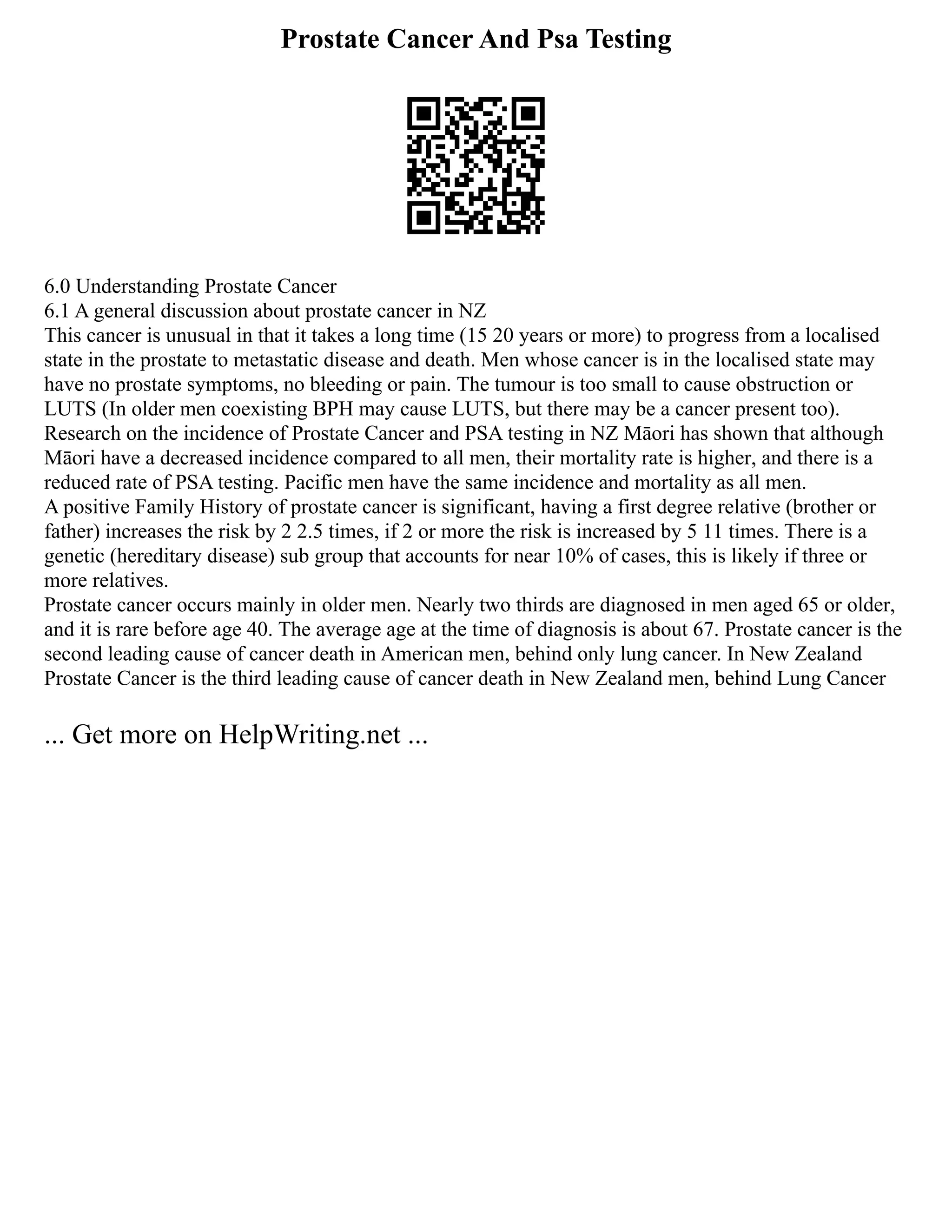Prostate Cancer And Psa Testing
6.0 Understanding Prostate Cancer
6.1 A general discussion about prostate cancer in NZ
This cancer is unusual in that it takes a long time (15 20 years or more) to progress from a localised
state in the prostate to metastatic disease and death. Men whose cancer is in the localised state may
have no prostate symptoms, no bleeding or pain. The tumour is too small to cause obstruction or
LUTS (In older men coexisting BPH may cause LUTS, but there may be a cancer present too).
Research on the incidence of Prostate Cancer and PSA testing in NZ Māori has shown that although
Māori have a decreased incidence compared to all men, their mortality rate is higher, and there is a
reduced rate of PSA testing. Pacific men have the same incidence and mortality as all men.
A positive Family History of prostate cancer is significant, having a first degree relative (brother or
father) increases the risk by 2 2.5 times, if 2 or more the risk is increased by 5 11 times. There is a
genetic (hereditary disease) sub group that accounts for near 10% of cases, this is likely if three or
more relatives.
Prostate cancer occurs mainly in older men. Nearly two thirds are diagnosed in men aged 65 or older,
and it is rare before age 40. The average age at the time of diagnosis is about 67. Prostate cancer is the
second leading cause of cancer death in American men, behind only lung cancer. In New Zealand
Prostate Cancer is the third leading cause of cancer death in New Zealand men, behind Lung Cancer
... Get more on HelpWriting.net ...
 