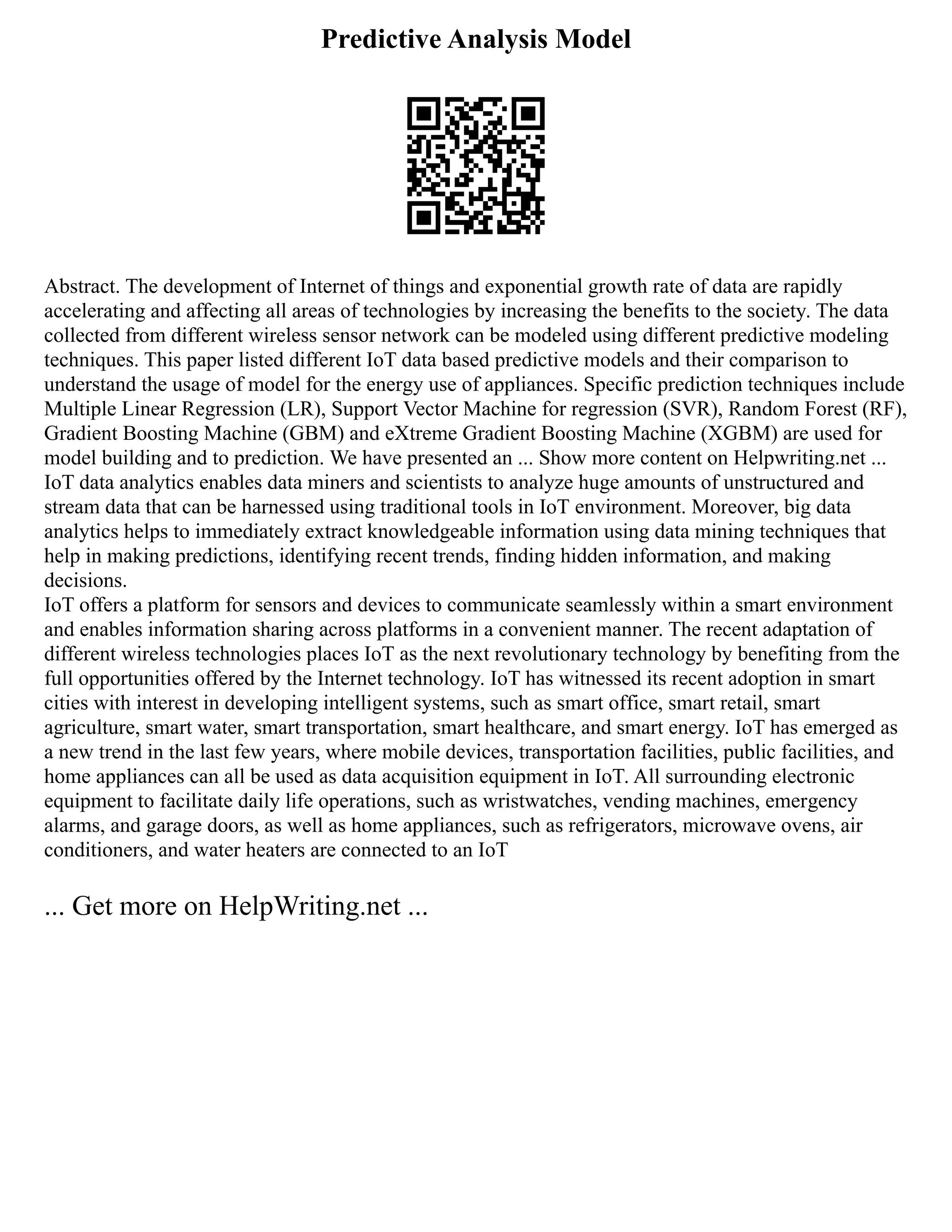 Predictive Analysis Model
Abstract. The development of Internet of things and exponential growth rate of data are rapidly
accelerating and affecting all areas of technologies by increasing the benefits to the society. The data
collected from different wireless sensor network can be modeled using different predictive modeling
techniques. This paper listed different IoT data based predictive models and their comparison to
understand the usage of model for the energy use of appliances. Specific prediction techniques include
Multiple Linear Regression (LR), Support Vector Machine for regression (SVR), Random Forest (RF),
Gradient Boosting Machine (GBM) and eXtreme Gradient Boosting Machine (XGBM) are used for
model building and to prediction. We have presented an ... Show more content on Helpwriting.net ...
IoT data analytics enables data miners and scientists to analyze huge amounts of unstructured and
stream data that can be harnessed using traditional tools in IoT environment. Moreover, big data
analytics helps to immediately extract knowledgeable information using data mining techniques that
help in making predictions, identifying recent trends, finding hidden information, and making
decisions.
IoT offers a platform for sensors and devices to communicate seamlessly within a smart environment
and enables information sharing across platforms in a convenient manner. The recent adaptation of
different wireless technologies places IoT as the next revolutionary technology by benefiting from the
full opportunities offered by the Internet technology. IoT has witnessed its recent adoption in smart
cities with interest in developing intelligent systems, such as smart office, smart retail, smart
agriculture, smart water, smart transportation, smart healthcare, and smart energy. IoT has emerged as
a new trend in the last few years, where mobile devices, transportation facilities, public facilities, and
home appliances can all be used as data acquisition equipment in IoT. All surrounding electronic
equipment to facilitate daily life operations, such as wristwatches, vending machines, emergency
alarms, and garage doors, as well as home appliances, such as refrigerators, microwave ovens, air
conditioners, and water heaters are connected to an IoT
... Get more on HelpWriting.net ...
 
