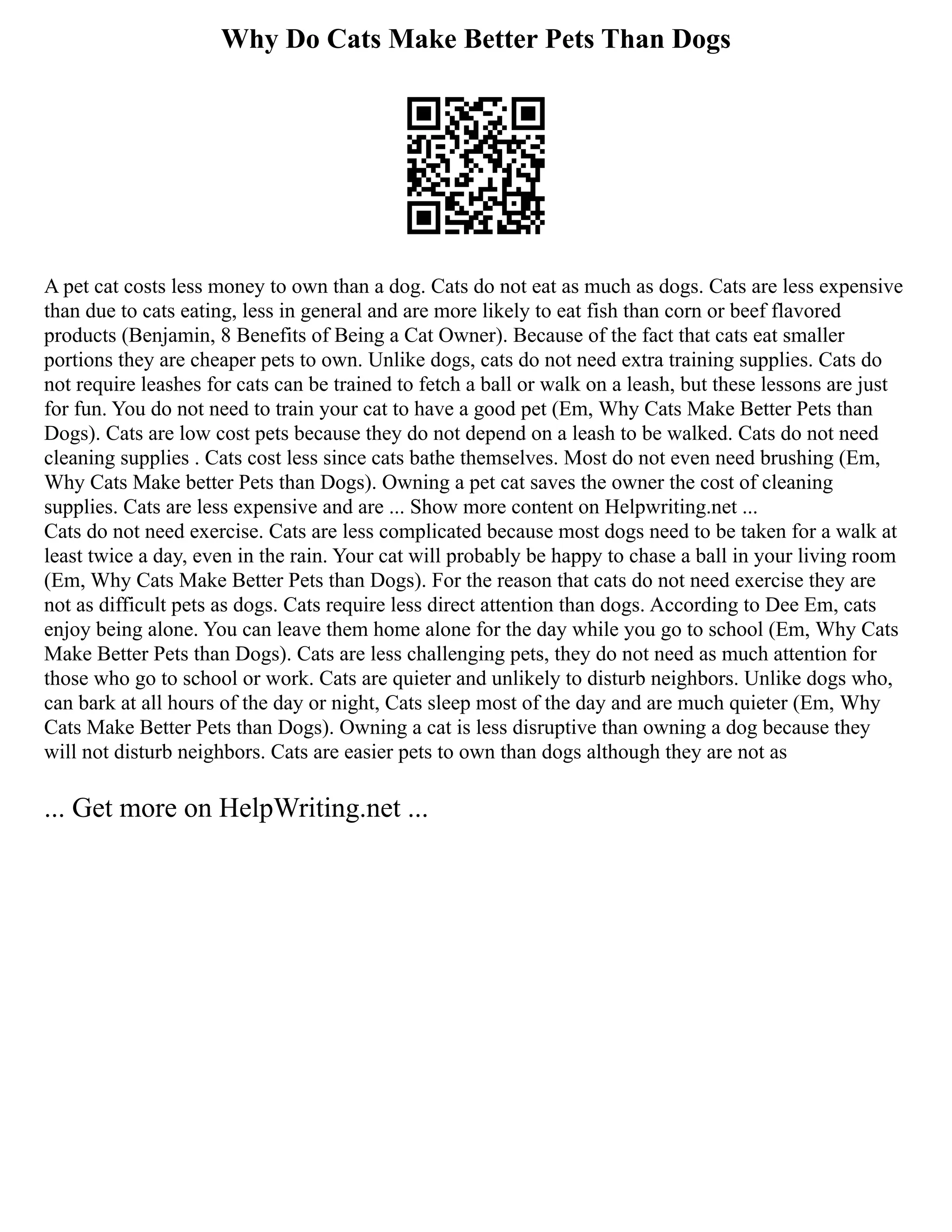 Why Do Cats Make Better Pets Than Dogs
A pet cat costs less money to own than a dog. Cats do not eat as much as dogs. Cats are less expensive
than due to cats eating, less in general and are more likely to eat fish than corn or beef flavored
products (Benjamin, 8 Benefits of Being a Cat Owner). Because of the fact that cats eat smaller
portions they are cheaper pets to own. Unlike dogs, cats do not need extra training supplies. Cats do
not require leashes for cats can be trained to fetch a ball or walk on a leash, but these lessons are just
for fun. You do not need to train your cat to have a good pet (Em, Why Cats Make Better Pets than
Dogs). Cats are low cost pets because they do not depend on a leash to be walked. Cats do not need
cleaning supplies . Cats cost less since cats bathe themselves. Most do not even need brushing (Em,
Why Cats Make better Pets than Dogs). Owning a pet cat saves the owner the cost of cleaning
supplies. Cats are less expensive and are ... Show more content on Helpwriting.net ...
Cats do not need exercise. Cats are less complicated because most dogs need to be taken for a walk at
least twice a day, even in the rain. Your cat will probably be happy to chase a ball in your living room
(Em, Why Cats Make Better Pets than Dogs). For the reason that cats do not need exercise they are
not as difficult pets as dogs. Cats require less direct attention than dogs. According to Dee Em, cats
enjoy being alone. You can leave them home alone for the day while you go to school (Em, Why Cats
Make Better Pets than Dogs). Cats are less challenging pets, they do not need as much attention for
those who go to school or work. Cats are quieter and unlikely to disturb neighbors. Unlike dogs who,
can bark at all hours of the day or night, Cats sleep most of the day and are much quieter (Em, Why
Cats Make Better Pets than Dogs). Owning a cat is less disruptive than owning a dog because they
will not disturb neighbors. Cats are easier pets to own than dogs although they are not as
... Get more on HelpWriting.net ...
 