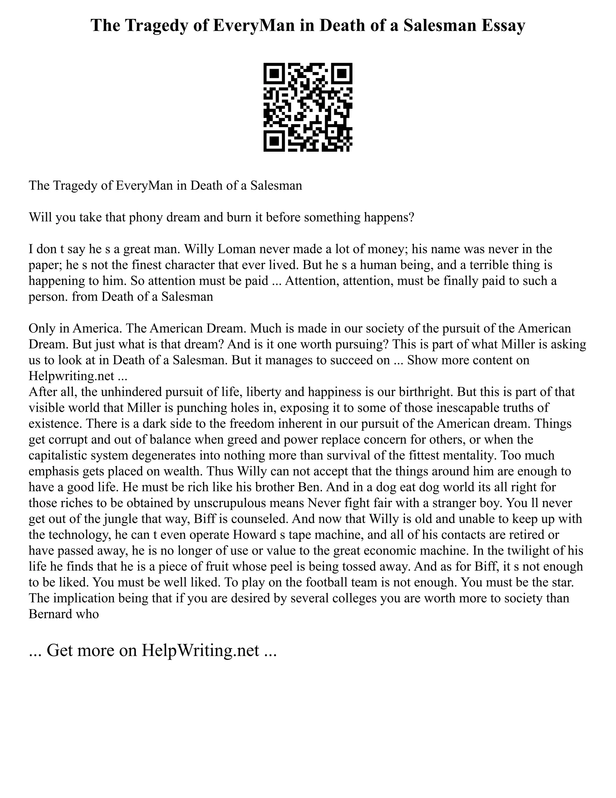 The Tragedy of EveryMan in Death of a Salesman Essay
The Tragedy of EveryMan in Death of a Salesman
Will you take that phony dream and burn it before something happens?
I don t say he s a great man. Willy Loman never made a lot of money; his name was never in the
paper; he s not the finest character that ever lived. But he s a human being, and a terrible thing is
happening to him. So attention must be paid ... Attention, attention, must be finally paid to such a
person. from Death of a Salesman
Only in America. The American Dream. Much is made in our society of the pursuit of the American
Dream. But just what is that dream? And is it one worth pursuing? This is part of what Miller is asking
us to look at in Death of a Salesman. But it manages to succeed on ... Show more content on
Helpwriting.net ...
After all, the unhindered pursuit of life, liberty and happiness is our birthright. But this is part of that
visible world that Miller is punching holes in, exposing it to some of those inescapable truths of
existence. There is a dark side to the freedom inherent in our pursuit of the American dream. Things
get corrupt and out of balance when greed and power replace concern for others, or when the
capitalistic system degenerates into nothing more than survival of the fittest mentality. Too much
emphasis gets placed on wealth. Thus Willy can not accept that the things around him are enough to
have a good life. He must be rich like his brother Ben. And in a dog eat dog world its all right for
those riches to be obtained by unscrupulous means Never fight fair with a stranger boy. You ll never
get out of the jungle that way, Biff is counseled. And now that Willy is old and unable to keep up with
the technology, he can t even operate Howard s tape machine, and all of his contacts are retired or
have passed away, he is no longer of use or value to the great economic machine. In the twilight of his
life he finds that he is a piece of fruit whose peel is being tossed away. And as for Biff, it s not enough
to be liked. You must be well liked. To play on the football team is not enough. You must be the star.
The implication being that if you are desired by several colleges you are worth more to society than
Bernard who
... Get more on HelpWriting.net ...
 
