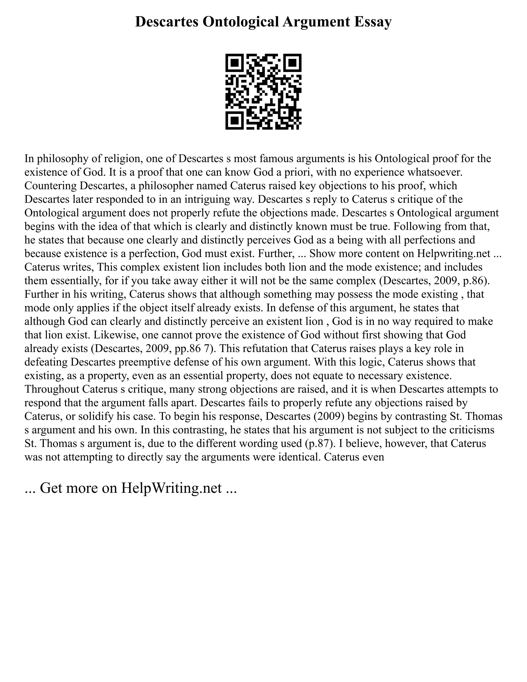 Descartes Ontological Argument Essay
In philosophy of religion, one of Descartes s most famous arguments is his Ontological proof for the
existence of God. It is a proof that one can know God a priori, with no experience whatsoever.
Countering Descartes, a philosopher named Caterus raised key objections to his proof, which
Descartes later responded to in an intriguing way. Descartes s reply to Caterus s critique of the
Ontological argument does not properly refute the objections made. Descartes s Ontological argument
begins with the idea of that which is clearly and distinctly known must be true. Following from that,
he states that because one clearly and distinctly perceives God as a being with all perfections and
because existence is a perfection, God must exist. Further, ... Show more content on Helpwriting.net ...
Caterus writes, This complex existent lion includes both lion and the mode existence; and includes
them essentially, for if you take away either it will not be the same complex (Descartes, 2009, p.86).
Further in his writing, Caterus shows that although something may possess the mode existing , that
mode only applies if the object itself already exists. In defense of this argument, he states that
although God can clearly and distinctly perceive an existent lion , God is in no way required to make
that lion exist. Likewise, one cannot prove the existence of God without first showing that God
already exists (Descartes, 2009, pp.86 7). This refutation that Caterus raises plays a key role in
defeating Descartes preemptive defense of his own argument. With this logic, Caterus shows that
existing, as a property, even as an essential property, does not equate to necessary existence.
Throughout Caterus s critique, many strong objections are raised, and it is when Descartes attempts to
respond that the argument falls apart. Descartes fails to properly refute any objections raised by
Caterus, or solidify his case. To begin his response, Descartes (2009) begins by contrasting St. Thomas
s argument and his own. In this contrasting, he states that his argument is not subject to the criticisms
St. Thomas s argument is, due to the different wording used (p.87). I believe, however, that Caterus
was not attempting to directly say the arguments were identical. Caterus even
... Get more on HelpWriting.net ...
 