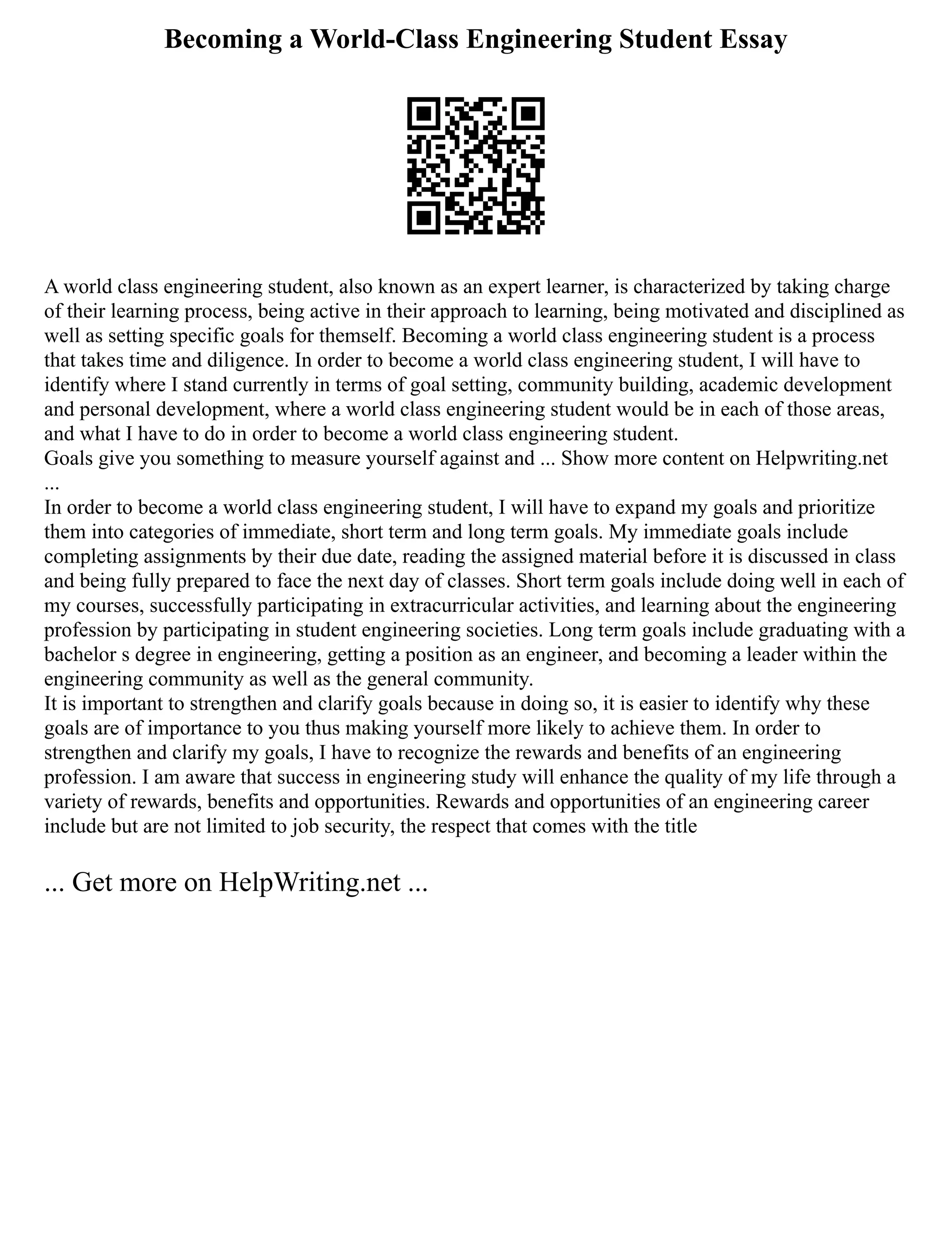 Becoming a World-Class Engineering Student Essay
A world class engineering student, also known as an expert learner, is characterized by taking charge
of their learning process, being active in their approach to learning, being motivated and disciplined as
well as setting specific goals for themself. Becoming a world class engineering student is a process
that takes time and diligence. In order to become a world class engineering student, I will have to
identify where I stand currently in terms of goal setting, community building, academic development
and personal development, where a world class engineering student would be in each of those areas,
and what I have to do in order to become a world class engineering student.
Goals give you something to measure yourself against and ... Show more content on Helpwriting.net
...
In order to become a world class engineering student, I will have to expand my goals and prioritize
them into categories of immediate, short term and long term goals. My immediate goals include
completing assignments by their due date, reading the assigned material before it is discussed in class
and being fully prepared to face the next day of classes. Short term goals include doing well in each of
my courses, successfully participating in extracurricular activities, and learning about the engineering
profession by participating in student engineering societies. Long term goals include graduating with a
bachelor s degree in engineering, getting a position as an engineer, and becoming a leader within the
engineering community as well as the general community.
It is important to strengthen and clarify goals because in doing so, it is easier to identify why these
goals are of importance to you thus making yourself more likely to achieve them. In order to
strengthen and clarify my goals, I have to recognize the rewards and benefits of an engineering
profession. I am aware that success in engineering study will enhance the quality of my life through a
variety of rewards, benefits and opportunities. Rewards and opportunities of an engineering career
include but are not limited to job security, the respect that comes with the title
... Get more on HelpWriting.net ...
 