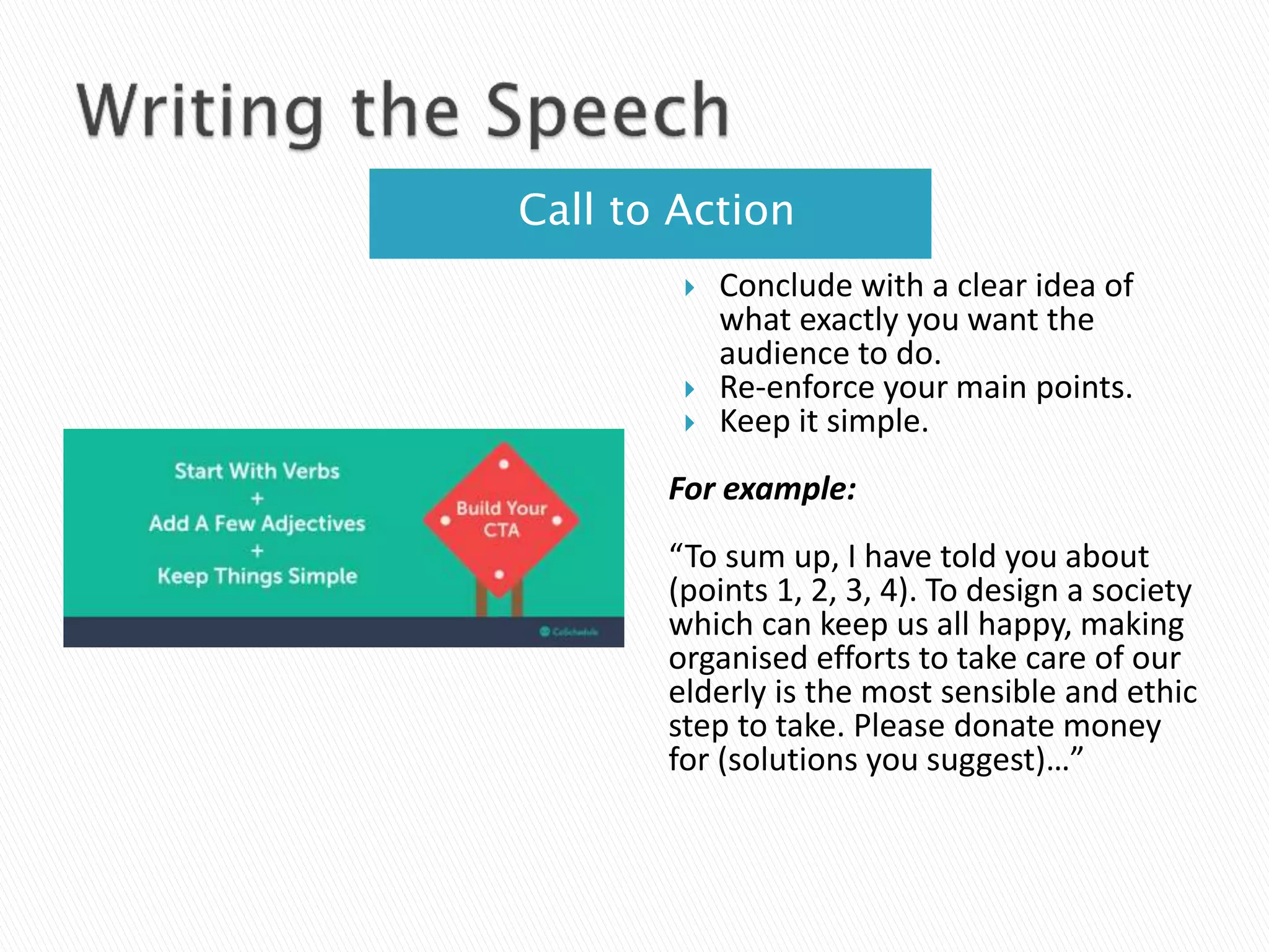 Call to Action
 Conclude with a clear idea of
what exactly you want the
audience to do.
 Re-enforce your main points.
 Keep it simple.
For example:
“To sum up, I have told you about
(points 1, 2, 3, 4). To design a society
which can keep us all happy, making
organised efforts to take care of our
elderly is the most sensible and ethic
step to take. Please donate money
for (solutions you suggest)…”
 