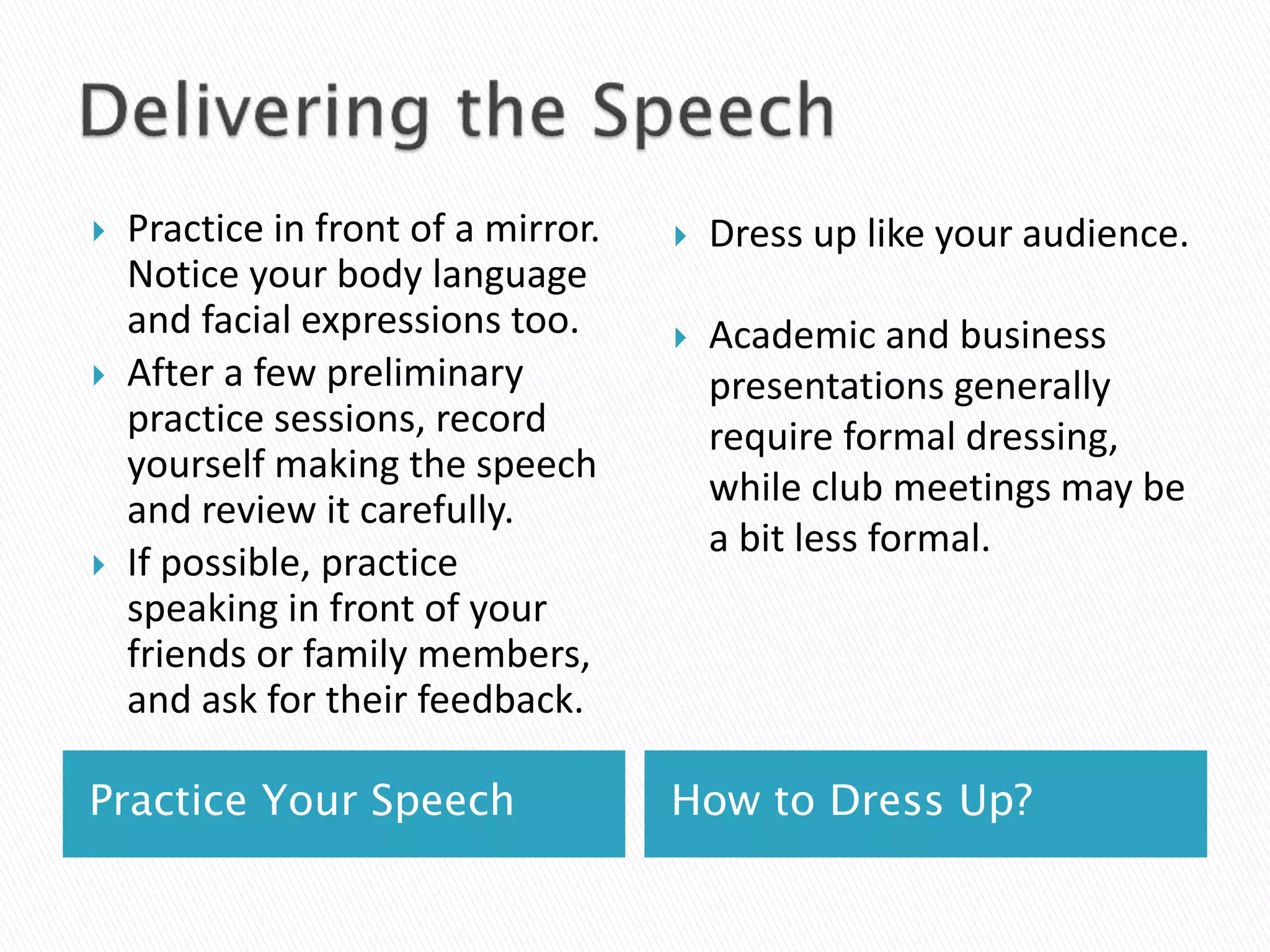 Practice Your Speech How to Dress Up?
 Practice in front of a mirror.
Notice your body language
and facial expressions too.
 After a few preliminary
practice sessions, record
yourself making the speech
and review it carefully.
 If possible, practice
speaking in front of your
friends or family members,
and ask for their feedback.
 Dress up like your audience.
 Academic and business
presentations generally
require formal dressing,
while club meetings may be
a bit less formal.
 