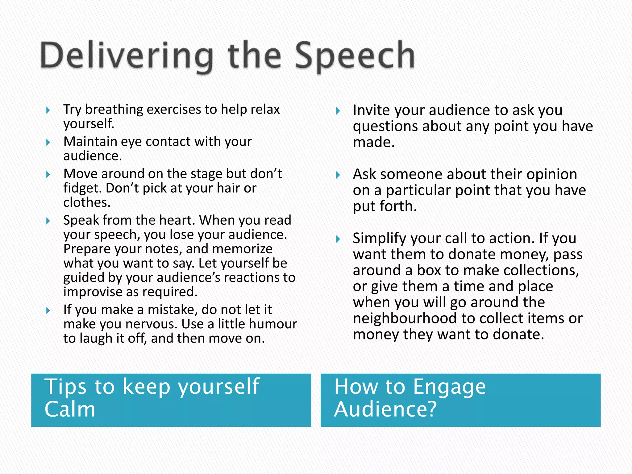 Tips to keep yourself
Calm
How to Engage
Audience?
 Try breathing exercises to help relax
yourself.
 Maintain eye contact with your
audience.
 Move around on the stage but don’t
fidget. Don’t pick at your hair or
clothes.
 Speak from the heart. When you read
your speech, you lose your audience.
Prepare your notes, and memorize
what you want to say. Let yourself be
guided by your audience’s reactions to
improvise as required.
 If you make a mistake, do not let it
make you nervous. Use a little humour
to laugh it off, and then move on.
 Invite your audience to ask you
questions about any point you have
made.
 Ask someone about their opinion
on a particular point that you have
put forth.
 Simplify your call to action. If you
want them to donate money, pass
around a box to make collections,
or give them a time and place
when you will go around the
neighbourhood to collect items or
money they want to donate.
 