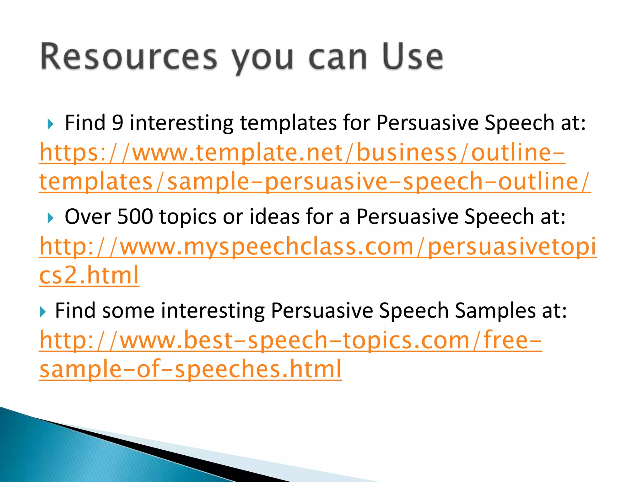  Find 9 interesting templates for Persuasive Speech at:
https://www.template.net/business/outline-
templates/sample-persuasive-speech-outline/
 Over 500 topics or ideas for a Persuasive Speech at:
http://www.myspeechclass.com/persuasivetopi
cs2.html
 Find some interesting Persuasive Speech Samples at:
http://www.best-speech-topics.com/free-
sample-of-speeches.html
 