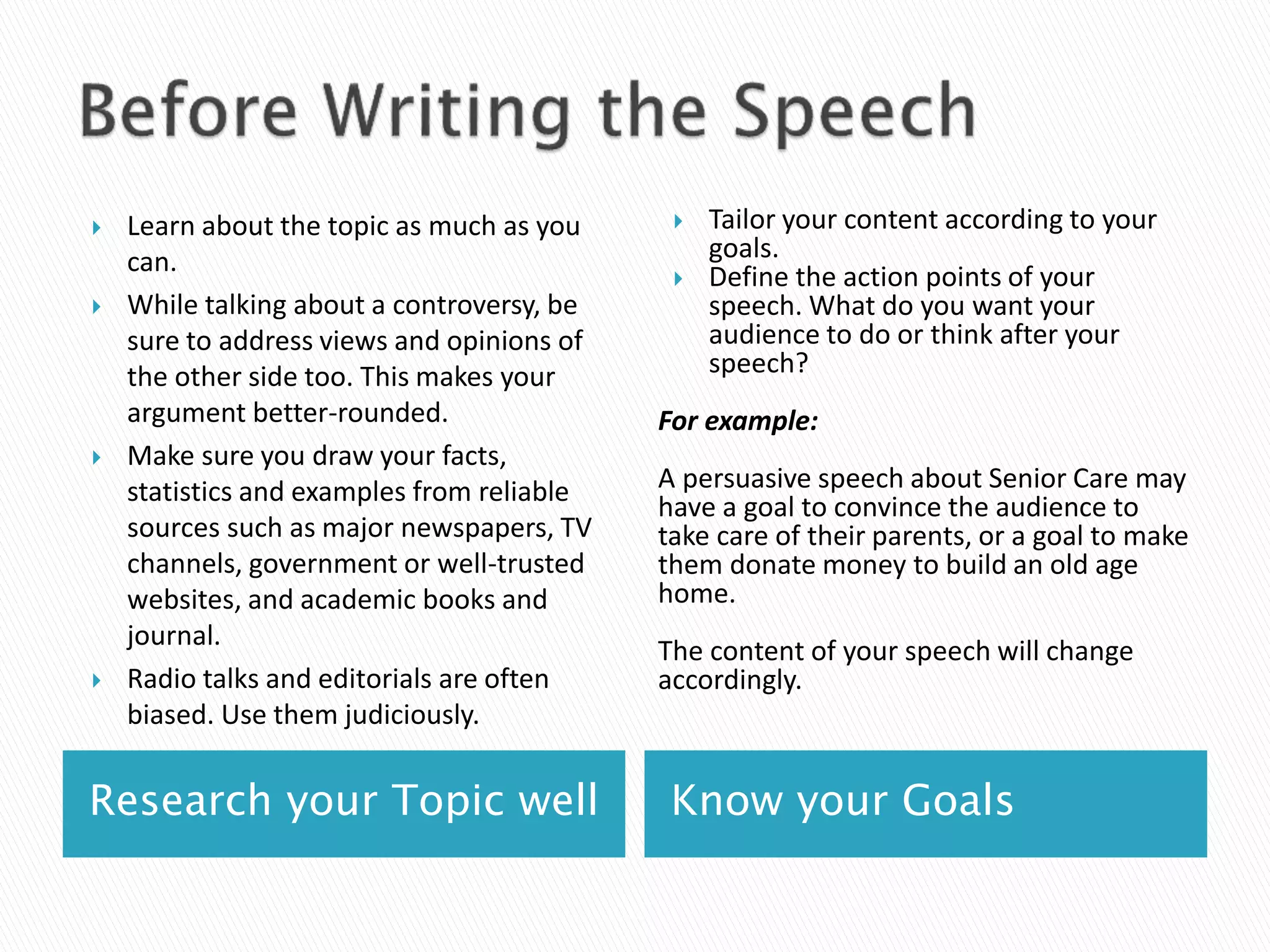 Research your Topic well Know your Goals
 Learn about the topic as much as you
can.
 While talking about a controversy, be
sure to address views and opinions of
the other side too. This makes your
argument better-rounded.
 Make sure you draw your facts,
statistics and examples from reliable
sources such as major newspapers, TV
channels, government or well-trusted
websites, and academic books and
journal.
 Radio talks and editorials are often
biased. Use them judiciously.
 Tailor your content according to your
goals.
 Define the action points of your
speech. What do you want your
audience to do or think after your
speech?
For example:
A persuasive speech about Senior Care may
have a goal to convince the audience to
take care of their parents, or a goal to make
them donate money to build an old age
home.
The content of your speech will change
accordingly.
 