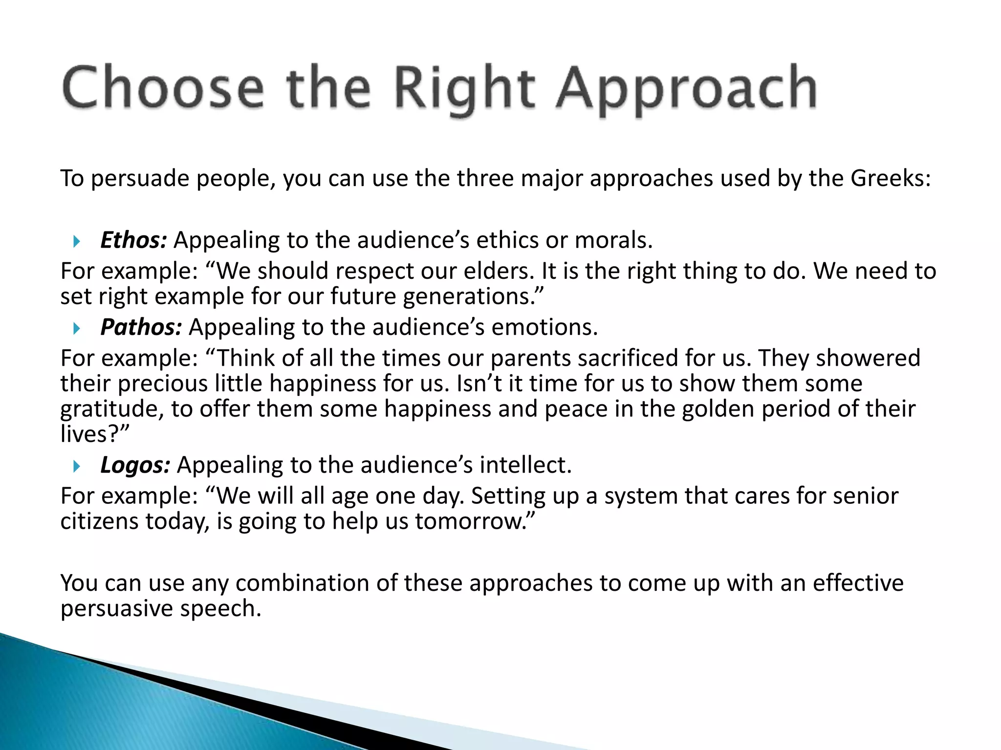 To persuade people, you can use the three major approaches used by the Greeks:
 Ethos: Appealing to the audience’s ethics or morals.
For example: “We should respect our elders. It is the right thing to do. We need to
set right example for our future generations.”
 Pathos: Appealing to the audience’s emotions.
For example: “Think of all the times our parents sacrificed for us. They showered
their precious little happiness for us. Isn’t it time for us to show them some
gratitude, to offer them some happiness and peace in the golden period of their
lives?”
 Logos: Appealing to the audience’s intellect.
For example: “We will all age one day. Setting up a system that cares for senior
citizens today, is going to help us tomorrow.”
You can use any combination of these approaches to come up with an effective
persuasive speech.
 