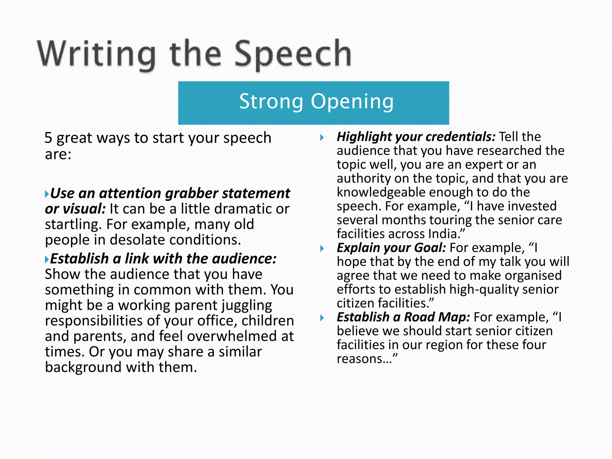 Strong Opening
5 great ways to start your speech
are:
Use an attention grabber statement
or visual: It can be a little dramatic or
startling. For example, many old
people in desolate conditions.
Establish a link with the audience:
Show the audience that you have
something in common with them. You
might be a working parent juggling
responsibilities of your office, children
and parents, and feel overwhelmed at
times. Or you may share a similar
background with them.
 Highlight your credentials: Tell the
audience that you have researched the
topic well, you are an expert or an
authority on the topic, and that you are
knowledgeable enough to do the
speech. For example, “I have invested
several months touring the senior care
facilities across India.”
 Explain your Goal: For example, “I
hope that by the end of my talk you will
agree that we need to make organised
efforts to establish high-quality senior
citizen facilities.”
 Establish a Road Map: For example, “I
believe we should start senior citizen
facilities in our region for these four
reasons…”
 