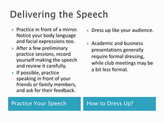 Practice Your Speech How to Dress Up?
 Practice in front of a mirror.
Notice your body language
and facial expressions too.
 After a few preliminary
practice sessions, record
yourself making the speech
and review it carefully.
 If possible, practice
speaking in front of your
friends or family members,
and ask for their feedback.
 Dress up like your audience.
 Academic and business
presentations generally
require formal dressing,
while club meetings may be
a bit less formal.
 