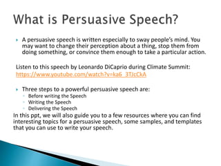  A persuasive speech is written especially to sway people’s mind. You
may want to change their perception about a thing, stop them from
doing something, or convince them enough to take a particular action.
Listen to this speech by Leonardo DiCaprio during Climate Summit:
https://www.youtube.com/watch?v=ka6_3TJcCkA
 Three steps to a powerful persuasive speech are:
◦ Before writing the Speech
◦ Writing the Speech
◦ Delivering the Speech
In this ppt, we will also guide you to a few resources where you can find
interesting topics for a persuasive speech, some samples, and templates
that you can use to write your speech.
 